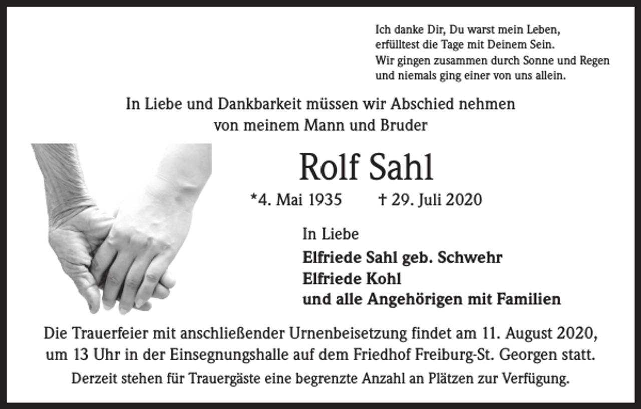 <p>Ich danke Dir, Du warst mein Leben,<br />erfülltest die Tage mit Deinem Sein.<br />Wir gingen zusammen durch Sonne und Regen<br />und niemals ging einer von uns allein.</p><p>In Liebe und Dankbarkeit müssen wir Abschied nehmen<br />von meinem Mann und Bruder</p><p>Rolf Sahl</p><p>*4. Mai 1935 † 29. Juli 2020<br />In Liebe<br />Elfriede Sahl geb. Schwehr<br />Elfriede Kohl<br />und alle Angehörigen mit Familien<br />Die Trauerfeier mit anschließender Urnenbeisetzung findet am 11. August 2020,<br />um 13 Uhr in der Einsegnungshalle auf dem Friedhof Freiburg-St. Georgen statt.<br />Derzeit stehen für Trauergäste eine begrenzte Anzahl an Plätzen zur Verfügung.</p>