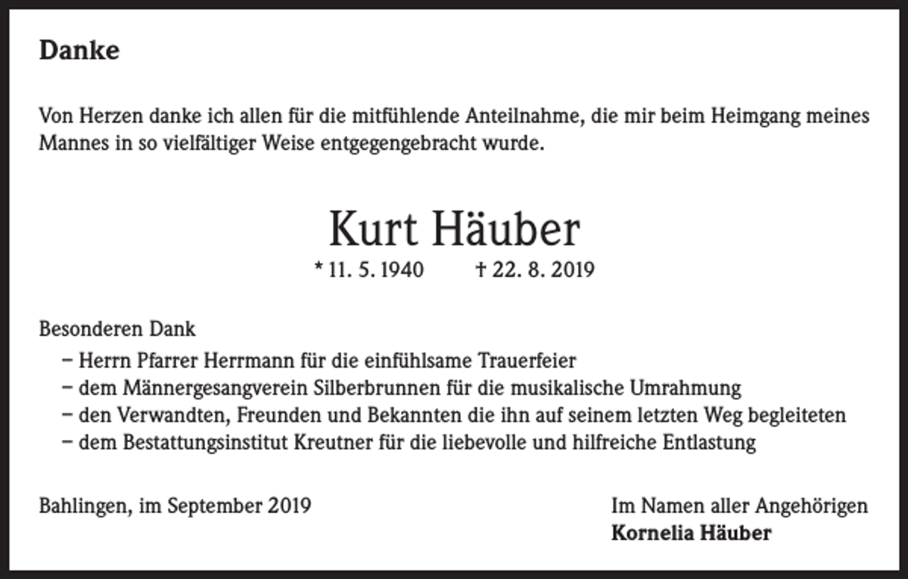 <p>Danke<br />Von Herzen danke ich allen für die mitfühlende Anteilnahme, die mir beim Heimgang meines<br />Mannes in so vielfältiger Weise entgegengebracht wurde.</p><p>Kurt Häuber</p><p>* 11. 5. 1940</p><p>† 22. 8. 2019</p><p>Besonderen Dank<br />– Herrn Pfarrer Herrmann für die einfühlsame Trauerfeier<br />– dem Männergesangverein Silberbrunnen für die musikalische Umrahmung<br />– den Verwandten, Freunden und Bekannten die ihn auf seinem letzten Weg begleiteten<br />– dem Bestattungsinstitut Kreutner für die liebevolle und hilfreiche Entlastung<br />Bahlingen, im September 2019 Im Namen aller Angehörigen<br />Kornelia Häuber</p>