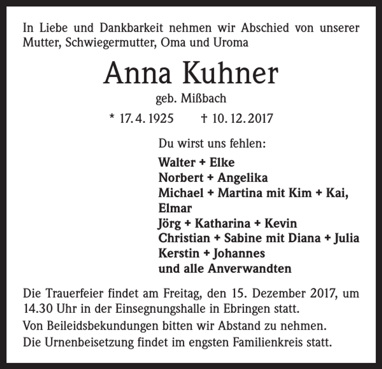 <p>In Liebe und Dankbarkeit nehmen wir Abschied von unserer<br />Mutter, Schwiegermutter, Oma und Uroma</p><p>Anna Kuhner<br />geb. Mißbach</p><p>* 17. 4. 1925 † 10. 12. 2017<br />Du wirst uns fehlen:<br />Walter + Elke<br />Norbert + Angelika<br />Michael + Martina mit Kim + Kai,<br />Elmar<br />Jörg + Katharina + Kevin<br />Christian + Sabine mit Diana + Julia<br />Kerstin + Johannes<br />und alle Anverwandten<br />Die Trauerfeier findet am Freitag, den 15. Dezember 2017, um<br />14.30 Uhr in der Einsegnungshalle in Ebringen statt.<br />Von Beileidsbekundungen bitten wir Abstand zu nehmen.<br />Die Urnenbeisetzung findet im engsten Familienkreis statt.</p>