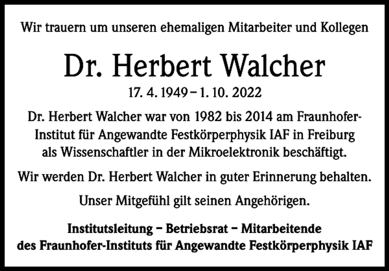 <p>Wir trauern um unseren ehemaligen Mitarbeiter und Kollegen</p><p>Dr. Herbert Walcher<br />17. 4. 1949 – 1. 10. 2022</p><p>Dr. Herbert Walcher war von 1982 bis 2014 am FraunhoferInstitut für Angewandte Festkörperphysik IAF in Freiburg<br />als Wissenschaftler in der Mikroelektronik beschäftigt.<br />Wir werden Dr. Herbert Walcher in guter Erinnerung behalten.<br />Unser Mitgefühl gilt seinen Angehörigen.<br />Institutsleitung – Betriebsrat – Mitarbeitende<br />des Fraunhofer-Instituts für Angewandte Festkörperphysik IAF</p>
