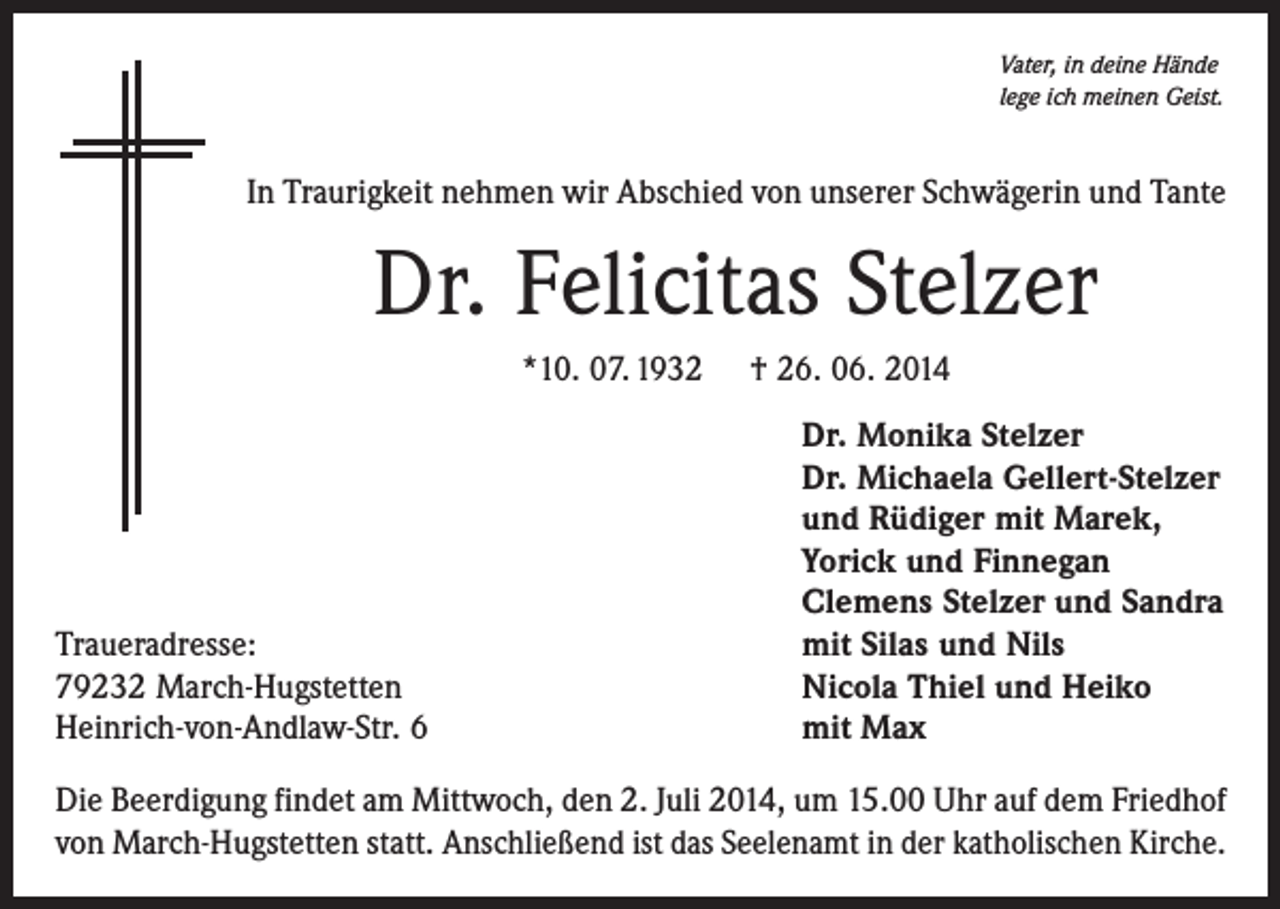 <p>Vater, in deine Hände<br />lege ich meinen Geist.</p><p>In Traurigkeit nehmen wir Abschied von unserer Schwägerin und Tante</p><p>Dr. Felicitas Stelzer<br />*10. 07. 1932</p><p>Traueradresse:<br />79232 March-Hugstetten<br />Heinrich-von-Andlaw-Str. 6</p><p>† 26. 06. 2014<br />Dr. Monika Stelzer<br />Dr. Michaela Gellert-Stelzer<br />und Rüdiger mit Marek,<br />Yorick und Finnegan<br />Clemens Stelzer und Sandra<br />mit Silas und Nils<br />Nicola Thiel und Heiko<br />mit Max</p><p>Die Beerdigung findet am Mittwoch, den 2. Juli 2014, um 15.00 Uhr auf dem Friedhof<br />von March-Hugstetten statt. Anschließend ist das Seelenamt in der katholischen Kirche.</p>