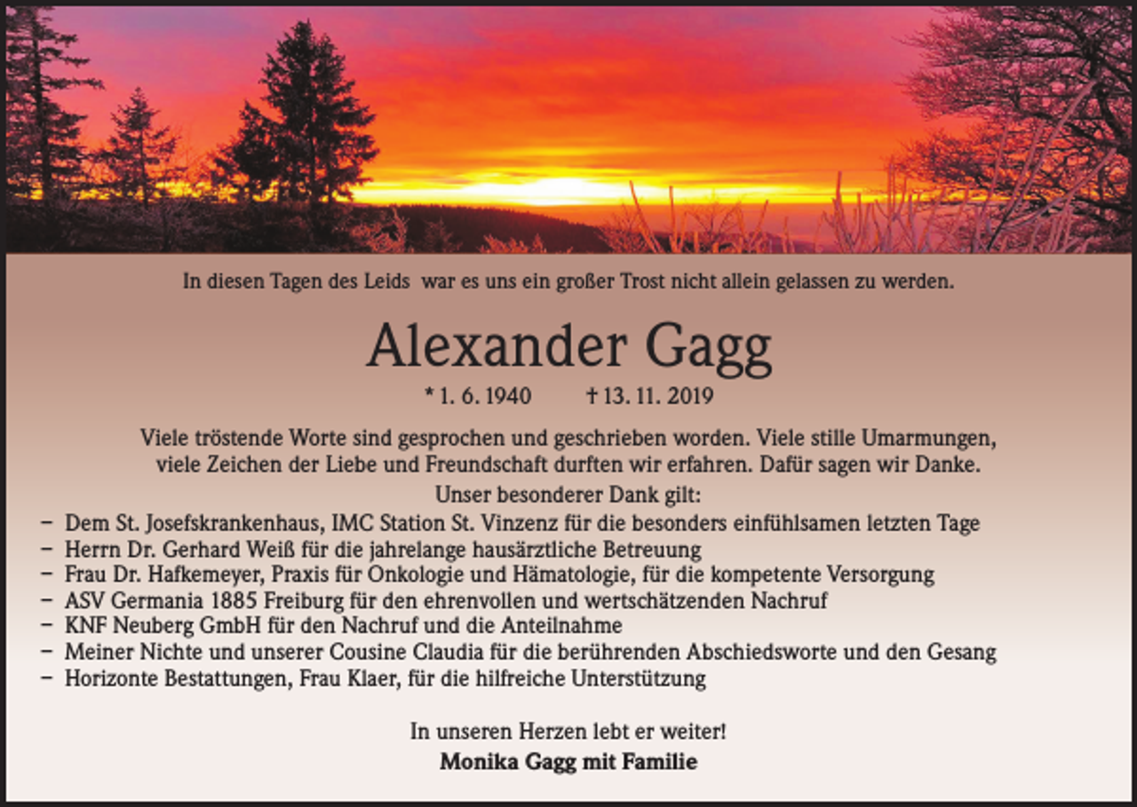 <p>In diesen Tagen des Leids war es uns ein großer Trost nicht allein gelassen zu werden.</p><p>Alexander Gagg<br />* 1. 6. 1940</p><p>† 13. 11. 2019</p><p>Viele tröstende Worte sind gesprochen und geschrieben worden. Viele stille Umarmungen,<br />viele Zeichen der Liebe und Freundschaft durften wir erfahren. Dafür sagen wir Danke.<br />Unser besonderer Dank gilt:<br />– Dem St. Josefskrankenhaus, IMC Station St. Vinzenz für die besonders einfühlsamen letzten Tage<br />– Herrn Dr. Gerhard Weiß für die jahrelange hausärztliche Betreuung<br />– Frau Dr. Hafkemeyer, Praxis für Onkologie und Hämatologie, für die kompetente Versorgung<br />– ASV Germania 1885 Freiburg für den ehrenvollen und wertschätzenden Nachruf<br />– KNF Neuberg GmbH für den Nachruf und die Anteilnahme<br />– Meiner Nichte und unserer Cousine Claudia für die berührenden Abschiedsworte und den Gesang<br />– Horizonte Bestattungen, Frau Klaer, für die hilfreiche Unterstützung<br />In unseren Herzen lebt er weiter!<br />Monika Gagg mit Familie</p>
