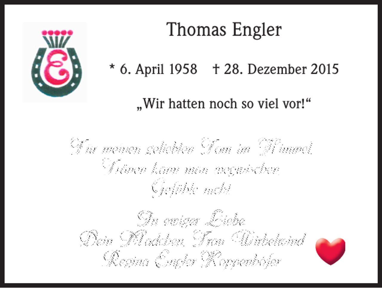 <p>Thomas Engler<br />* 6. April 1958 † 28. Dezember 2015<br />„Wir hatten noch so viel vor!“</p><p>Für meinen geliebten Tom im Himmel,<br />Tränen kann man wegwischen,<br />Gefühle nicht.<br />In ewiger Liebe.<br />Dein Mädchen, Frau Wirbelwind<br />Regina Engler-Koppenhöfer</p>