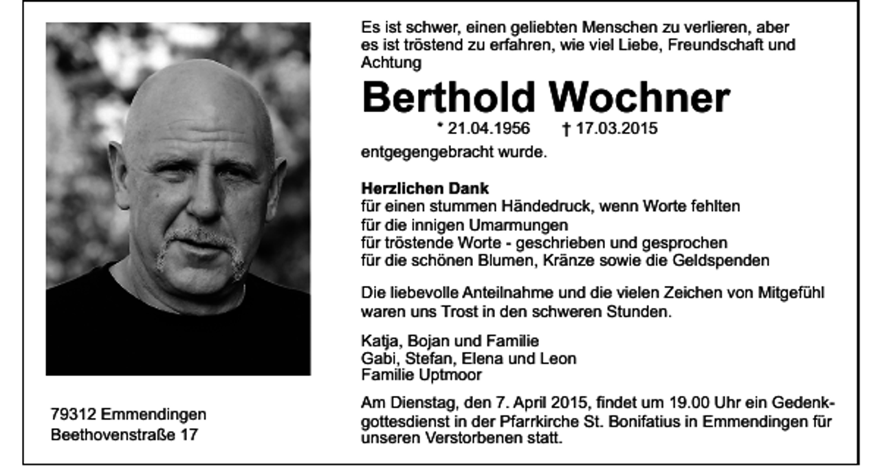 <p>Es ist schwer, einen geliebten Menschen zu verlieren, aber<br />es ist tröstend zu erfahren, wie viel Liebe, Freundschaft und<br />Achtung</p><p>Berthold Wochner<br />* 21.04.1956<br />† 17.03.2015<br />entgegengebracht wurde.</p><p>Herzlichen Dank<br />für einen stummen Händedruck, wenn Worte fehlten<br />für die innigen Umarmungen<br />für tröstende Worte - geschrieben und gesprochen<br />für die schönen Blumen, Kränze sowie die Geldspenden<br />Die liebevolle Anteilnahme und die vielen Zeichen von Mitgefühl<br />waren uns Trost in den schweren Stunden.<br />Katja, Bojan und Familie<br />Gabi, Stefan, Elena und Leon<br />Familie Uptmoor<br />79312 Emmendingen<br />Beethovenstraße 17</p><p>Am Dienstag, den 7. April 2015, findet um 19.00 Uhr ein Gedenkgottesdienst in der Pfarrkirche St. Bonifatius in Emmendingen für<br />unseren Verstorbenen statt.</p>