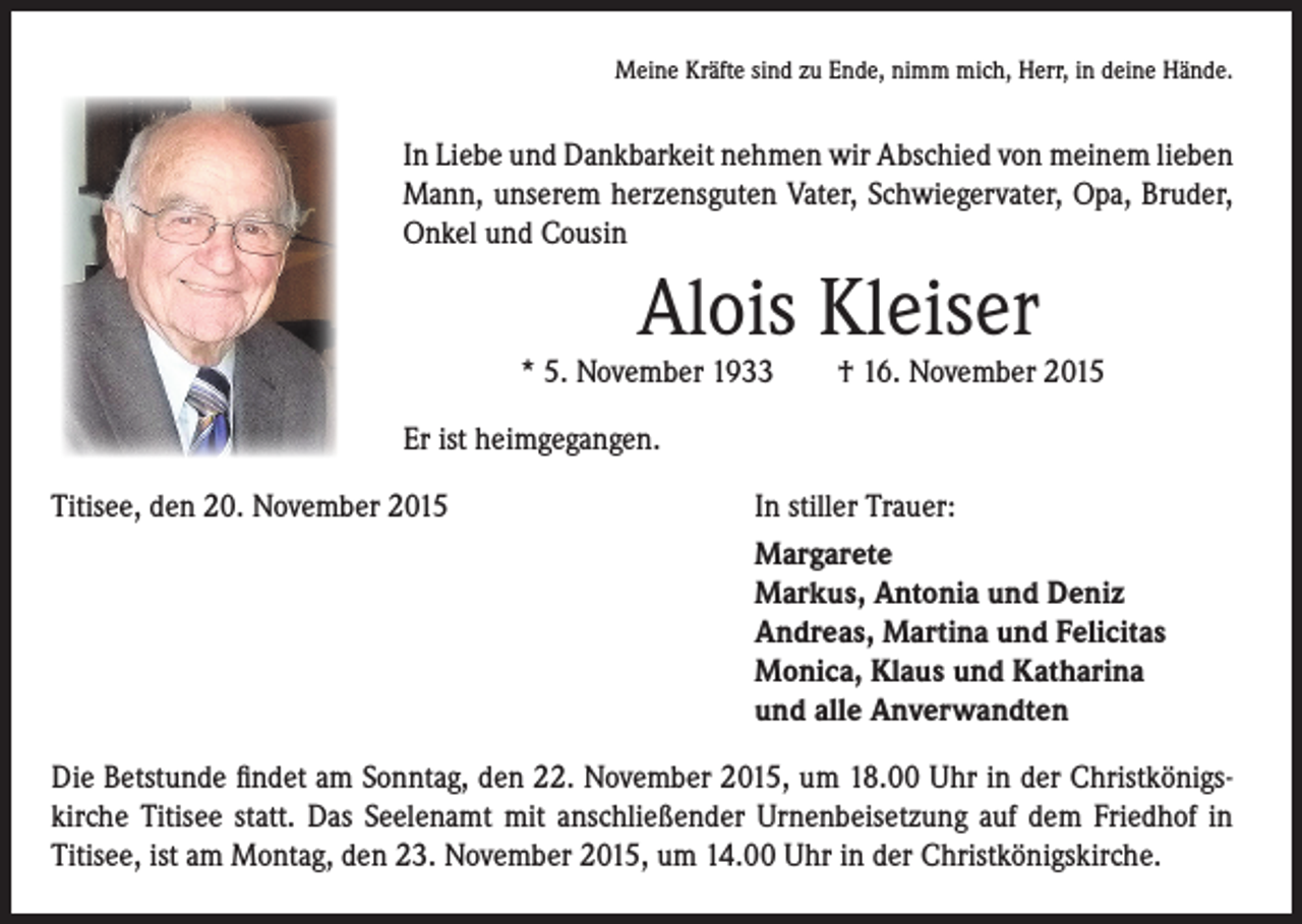 <p>Meine Kräfte sind zu Ende, nimm mich, Herr, in deine Hände.</p><p>In Liebe und Dankbarkeit nehmen wir Abschied von meinem lieben<br />Mann, unserem herzensguten Vater, Schwiegervater, Opa, Bruder,<br />Onkel und Cousin</p><p>Alois Kleiser</p><p>* 5. November 1933 † 16. November 2015</p><p>Er ist heimgegangen.</p><p>Titisee, den 20. November 2015 In stiller Trauer:</p><p>Margarete<br />Markus, Antonia und Deniz<br />Andreas, Martina und Felicitas<br />Monica, Klaus und Katharina<br />und alle Anverwandten<br />Die Betstunde findet am Sonntag, den 22. November 2015, um 18.00 Uhr in der Christkönigskirche Titisee statt. Das Seelenamt mit anschließender Urnenbeisetzung auf dem Friedhof in<br />Titisee, ist am Montag, den 23. November 2015, um 14.00 Uhr in der Christkönigskirche.</p>