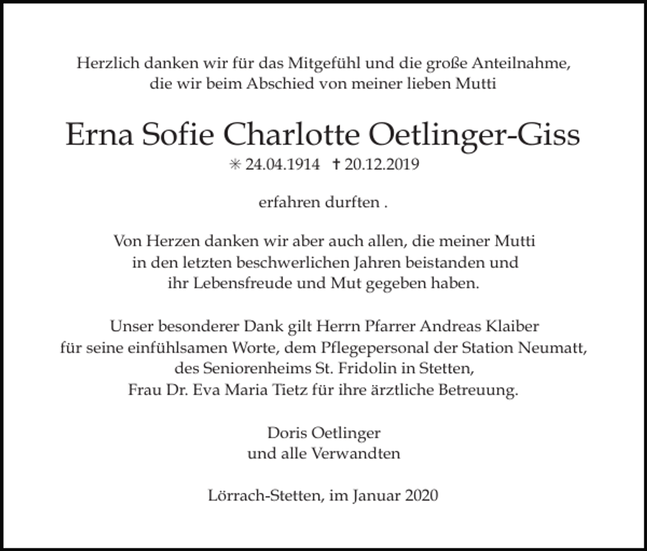 <p>Herzlich danken wir für das Mitgefühl und die große Anteilnahme,<br />die wir beim Abschied von meiner lieben Mutti</p><p>Erna Sofie Charlotte Oetlinger-Giss<br />✳ 24.04.1914 ✝ 20.12.2019<br />erfahren durften .<br />Von Herzen danken wir aber auch allen, die meiner Mutti<br />in den letzten beschwerlichen Jahren beistanden und<br />ihr Lebensfreude und Mut gegeben haben.<br />Unser besonderer Dank gilt Herrn Pfarrer Andreas Klaiber<br />für seine einfühlsamen Worte, dem Pflegepersonal der Station Neumatt,<br />des Seniorenheims St. Fridolin in Stetten,<br />Frau Dr. Eva Maria Tietz für ihre ärztliche Betreuung.<br />Doris Oetlinger<br />und alle Verwandten<br />Lörrach-Stetten, im Januar 2020</p>