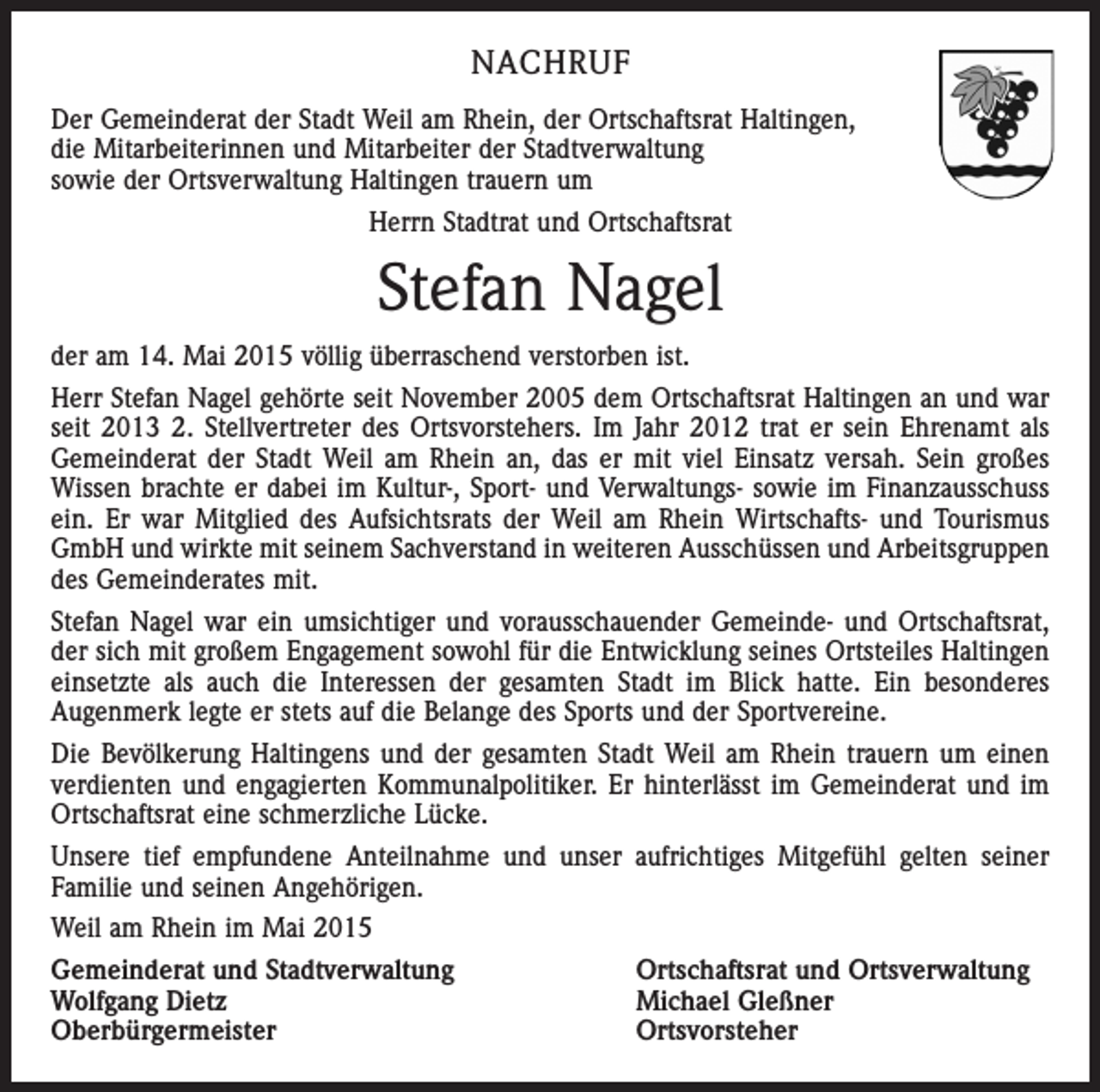 <p>NACHRUF<br />Der Gemeinderat der Stadt Weil am Rhein, der Ortschaftsrat Haltingen,<br />die Mitarbeiterinnen und Mitarbeiter der Stadtverwaltung<br />sowie der Ortsverwaltung Haltingen trauern um<br />Herrn Stadtrat und Ortschaftsrat</p><p>Stefan Nagel<br />der am 14. Mai 2015 völlig überraschend verstorben ist.<br />Herr Stefan Nagel gehörte seit November 2005 dem Ortschaftsrat Haltingen an und war<br />seit 2013 2. Stellvertreter des Ortsvorstehers. Im Jahr 2012 trat er sein Ehrenamt als<br />Gemeinderat der Stadt Weil am Rhein an, das er mit viel Einsatz versah. Sein großes<br />Wissen brachte er dabei im Kultur-, Sport- und Verwaltungs- sowie im Finanzausschuss<br />ein. Er war Mitglied des Aufsichtsrats der Weil am Rhein Wirtschafts- und Tourismus<br />GmbH und wirkte mit seinem Sachverstand in weiteren Ausschüssen und Arbeitsgruppen<br />des Gemeinderates mit.<br />Stefan Nagel war ein umsichtiger und vorausschauender Gemeinde- und Ortschaftsrat,<br />der sich mit großem Engagement sowohl für die Entwicklung seines Ortsteiles Haltingen<br />einsetzte als auch die Interessen der gesamten Stadt im Blick hatte. Ein besonderes<br />Augenmerk legte er stets auf die Belange des Sports und der Sportvereine.<br />Die Bevölkerung Haltingens und der gesamten Stadt Weil am Rhein trauern um einen<br />verdienten und engagierten Kommunalpolitiker. Er hinterlässt im Gemeinderat und im<br />Ortschaftsrat eine schmerzliche Lücke.<br />Unsere tief empfundene Anteilnahme und unser aufrichtiges Mitgefühl gelten seiner<br />Familie und seinen Angehörigen.<br />Weil am Rhein im Mai 2015<br />Gemeinderat und Stadtverwaltung<br />Ortschaftsrat und Ortsverwaltung<br />Wolfgang Dietz<br />Michael Gleßner<br />Oberbürgermeister Ortsvorsteher</p>