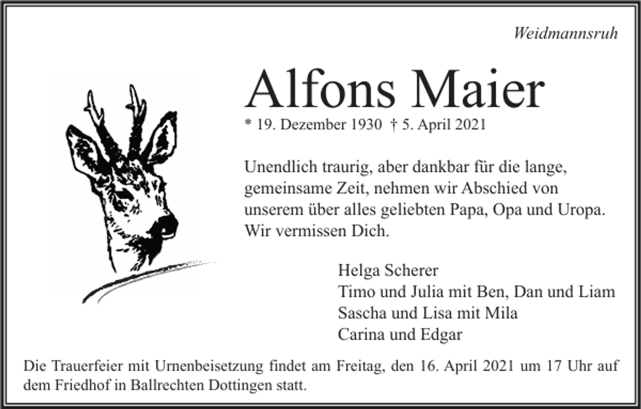 <p>Weidmannsruh</p><p>Alfons Maier<br />* 19. Dezember 1930 † 5. April 2021</p><p>Unendlich traurig, aber dankbar für die lange,<br />gemeinsame Zeit, nehmen wir Abschied von<br />unserem über alles geliebten Papa, Opa und Uropa.<br />Wir vermissen Dich.<br />Helga Scherer<br />Timo und Julia mit Ben, Dan und Liam<br />Sascha und Lisa mit Mila<br />Carina und Edgar<br />Die Trauerfeier mit Urnenbeisetzung findet am Freitag, den 16. April 2021 um 17 Uhr auf<br />dem Friedhof in Ballrechten Dottingen statt.</p>