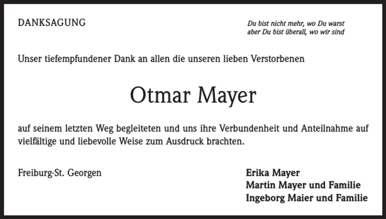<p>Danksagung</p><p>Du bist nicht mehr, wo Du warst<br />aber Du bist überall, wo wir sind</p><p>Unser tiefempfundener Dank an allen die unseren lieben Verstorbenen</p><p>Otmar Mayer<br />auf seinem letzten Weg begleiteten und uns ihre Verbundenheit und Anteilnahme auf<br />vielfältige und liebevolle Weise zum Ausdruck brachten.<br />Freiburg-St. Georgen</p><p>rika Mayer<br />E<br />Martin Mayer und Familie<br />Ingeborg Maier und Familie</p>