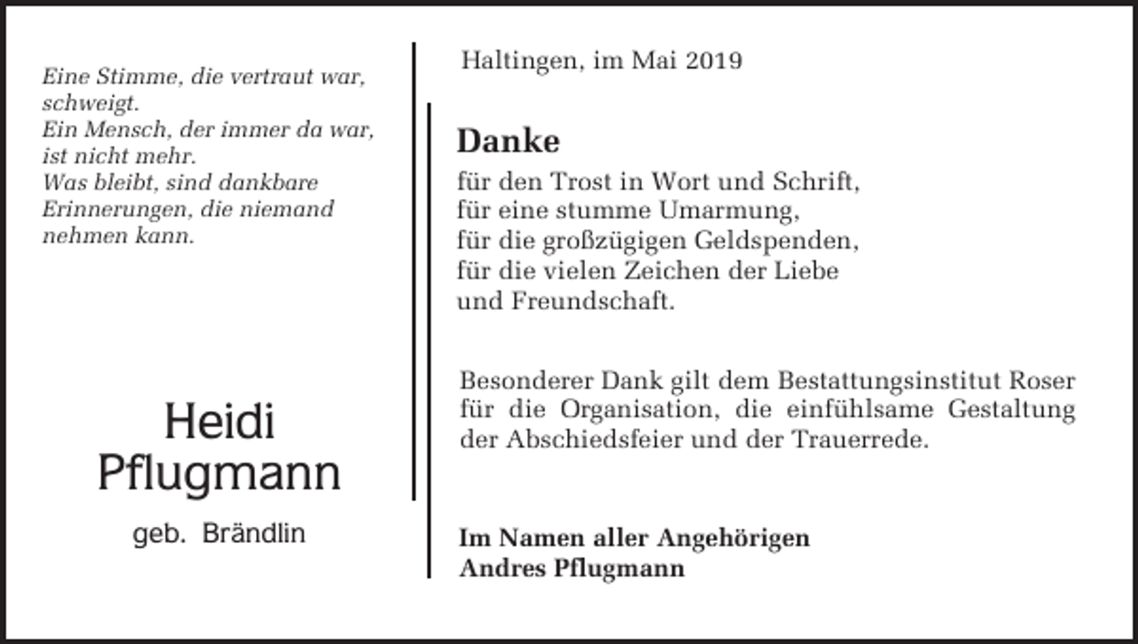 <p>Eine Stimme, die vertraut war,<br />schweigt.<br />Ein Mensch, der immer da war,<br />ist nicht mehr.<br />Was bleibt, sind dankbare<br />Erinnerungen, die niemand<br />nehmen kann.</p><p>Heidi<br />Pflugmann<br />geb. Brändlin</p><p>Haltingen, im Mai 2019</p><p>Danke<br />für den Trost in Wort und Schrift,<br />für eine stumme Umarmung,<br />für die großzügigen Geldspenden,<br />für die vielen Zeichen der Liebe<br />und Freundschaft.<br />Besonderer Dank gilt dem Bestattungsinstitut Roser<br />für die Organisation, die einfühlsame Gestaltung<br />der Abschiedsfeier und der Trauerrede.</p><p>Im Namen aller Angehörigen<br />Andres Pflugmann</p>