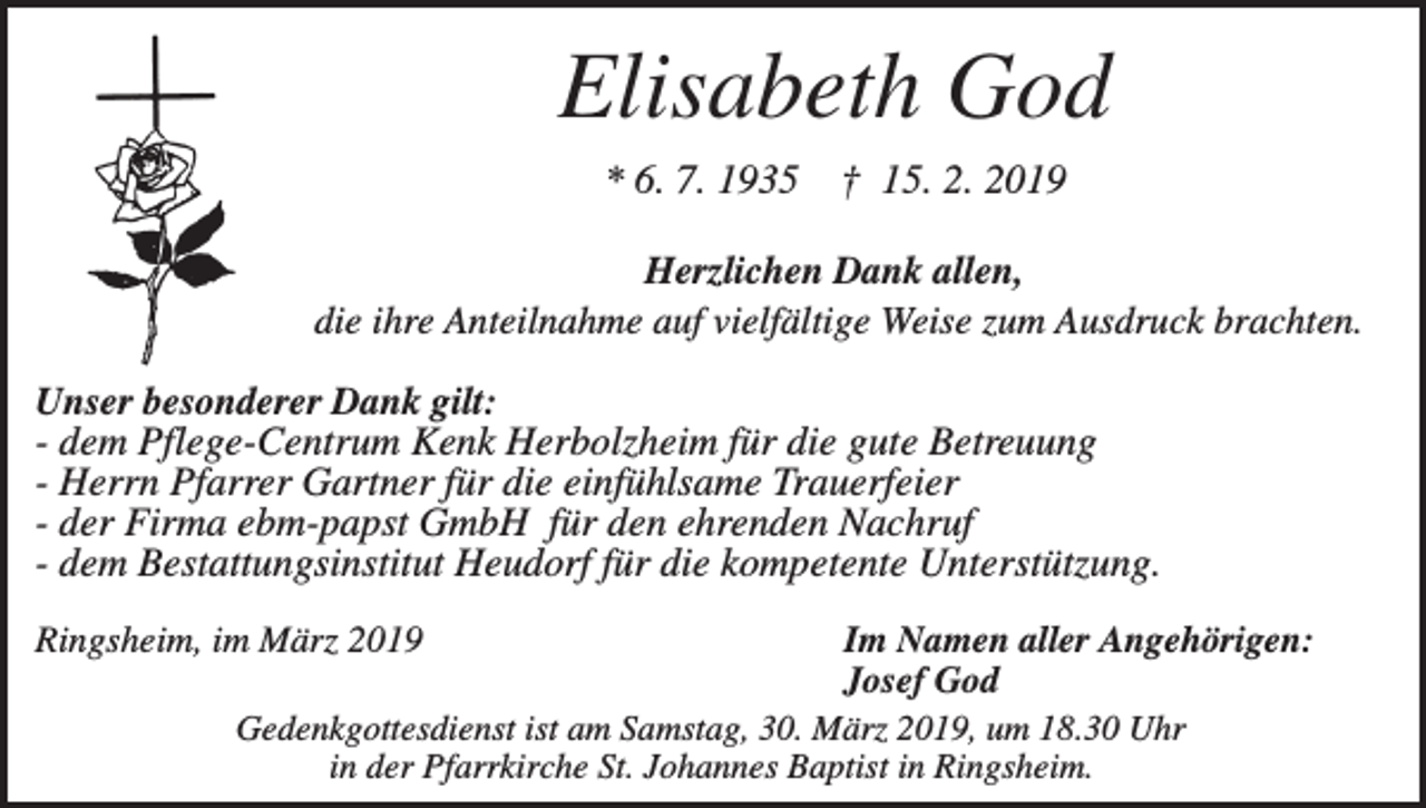 <p>Elisabeth God<br />* 6. 7. 1935</p><p>† 15. 2. 2019</p><p>Herzlichen Dank allen,<br />die ihre Anteilnahme auf vielfältige Weise zum Ausdruck brachten.<br />Unser besonderer Dank gilt:<br />- dem Pflege-Centrum Kenk Herbolzheim für die gute Betreuung<br />- Herrn Pfarrer Gartner für die einfühlsame Trauerfeier<br />- der Firma ebm-papst GmbH für den ehrenden Nachruf<br />- dem Bestattungsinstitut Heudorf für die kompetente Unterstützung.<br />Ringsheim, im März 2019</p><p>Im Namen aller Angehörigen:<br />Josef God<br />Gedenkgottesdienst ist am Samstag, 30. März 2019, um 18.30 Uhr<br />in der Pfarrkirche St. Johannes Baptist in Ringsheim.</p>