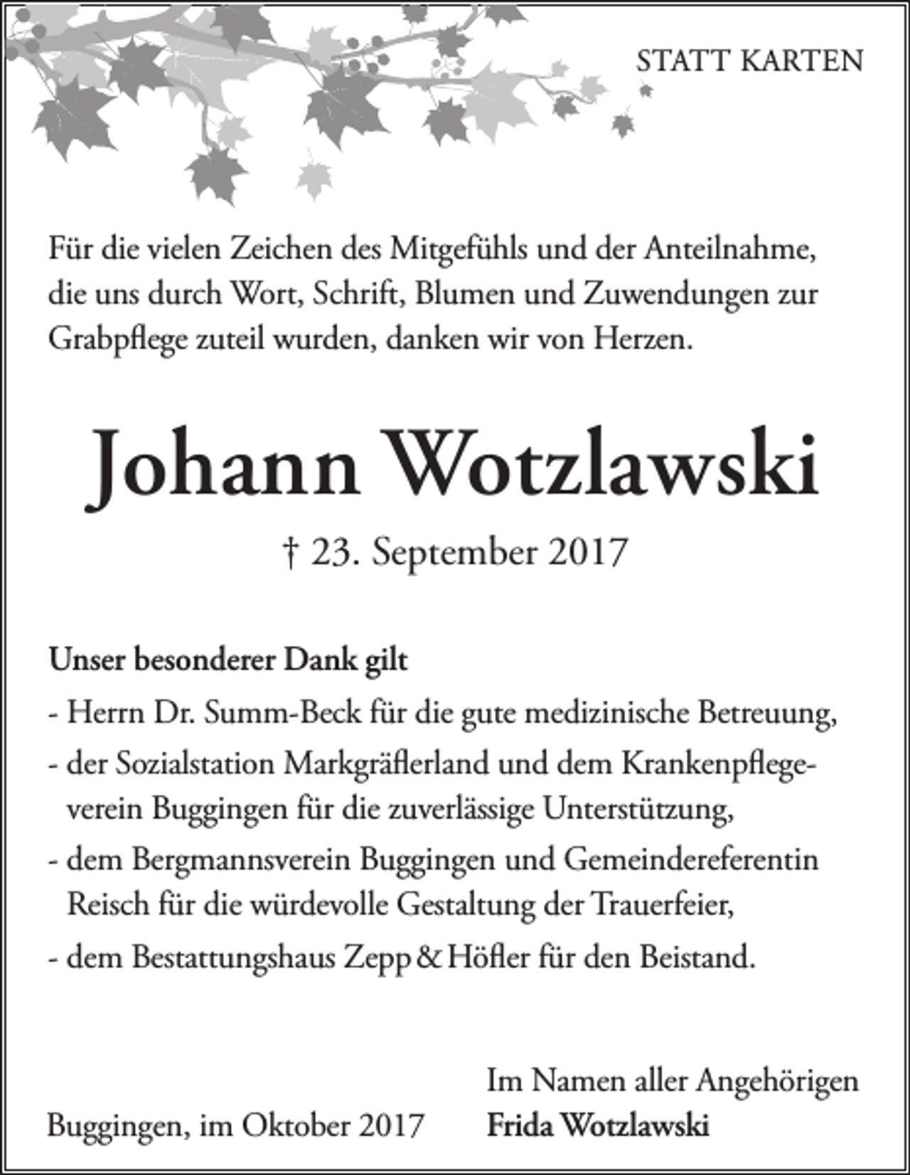 <p>STATT KARTEN</p><p>Für die vielen Zeichen des Mitgefühls und der Anteilnahme,<br />die uns durch Wort, Schrift, Blumen und Zuwendungen zur<br />Grabpﬂege zuteil wurden, danken wir von Herzen.</p><p>Johann Wotzlawski<br />† 23. September 2017<br />Unser besonderer Dank gilt<br />- Herrn Dr. Summ-Beck für die gute medizinische Betreuung,<br />- der Sozialstation Markgräﬂerland und dem Krankenpﬂegeverein Buggingen für die zuverlässige Unterstützung,<br />- dem Bergmannsverein Buggingen und Gemeindereferentin<br />Reisch für die würdevolle Gestaltung der Trauerfeier,<br />- dem Bestattungshaus Zepp &amp; Höﬂer für den Beistand.</p><p>Buggingen, im Oktober 2017</p><p>Im Namen aller Angehörigen<br />Frida Wotzlawski</p>