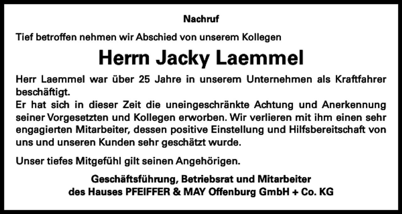 <p>Nachruf<br />Tief betroffen nehmen wir Abschied von unserem Kollegen</p><p>Herrn Jacky Laemmel<br />Herr Laemmel war über 25 Jahre in unserem Unternehmen als Kraftfahrer<br />­beschäftigt.<br />Er hat sich in dieser Zeit die uneingeschränkte Achtung und Anerkennung<br />seiner Vorgesetzten und Kollegen erworben. Wir verlieren mit ihm einen sehr<br />engagierten Mitarbeiter, dessen positive Einstellung und Hilfsbereitschaft von<br />uns und unseren Kunden sehr geschätzt wurde.<br />Unser tiefes Mitgefühl gilt seinen Angehörigen.<br />Geschäftsführung, Betriebsrat und Mitarbeiter<br />des Hauses PFEIFFER &amp; MAY Offenburg GmbH + Co. KG</p>