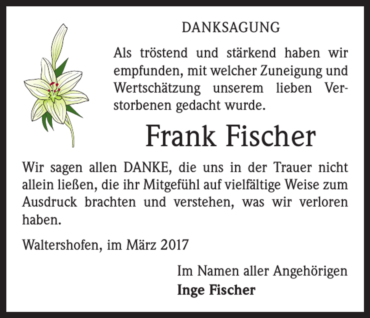 <p>DANKSAGUNG<br />Als tröstend und stärkend haben wir<br />­empfunden, mit welcher Zuneigung und<br />Wertschätzung unserem lieben Ver­<br />storbenen gedacht wurde.</p><p>Frank Fischer<br />Wir sagen allen DANKE, die uns in der Trauer nicht<br />allein ließen, die ihr Mitgefühl auf vielfältige Weise zum<br />Ausdruck brachten und verstehen, was wir verloren<br />haben.<br />Waltershofen, im März 2017<br />Im Namen aller Angehörigen<br />Inge Fischer</p>