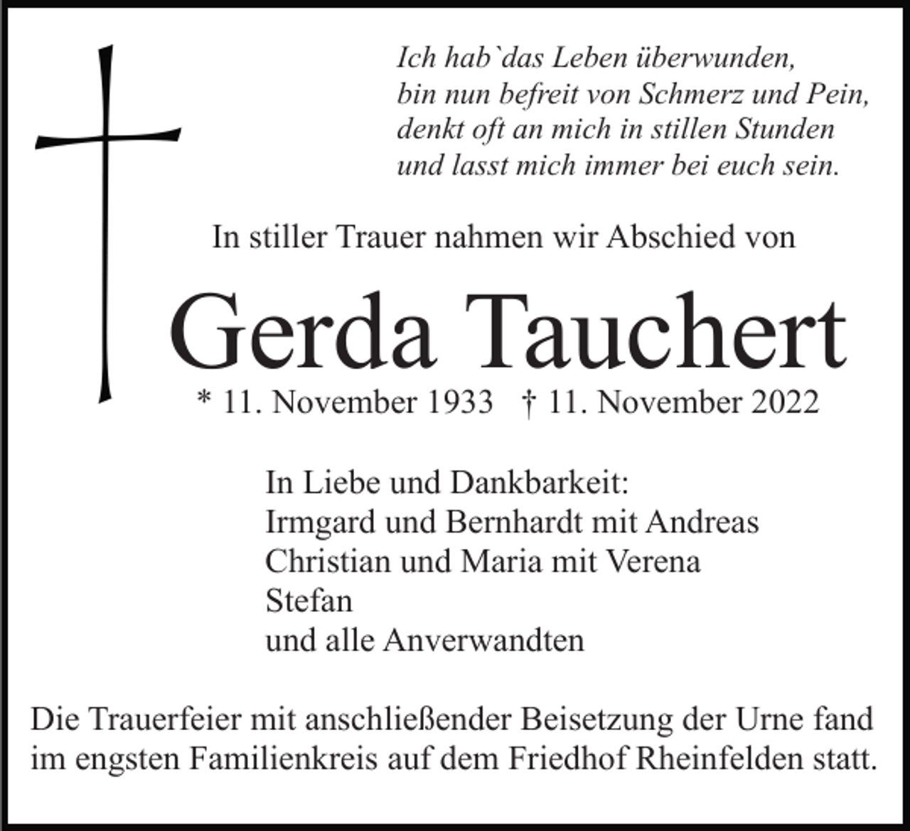 <p>Ich hab`das Leben überwunden,<br />bin nun befreit von Schmerz und Pein,<br />denkt oft an mich in stillen Stunden<br />und lasst mich immer bei euch sein.</p><p>In stiller Trauer nahmen wir Abschied von</p><p>Gerda Tauchert<br />* 11. November 1933 † 11. November 2022<br />In Liebe und Dankbarkeit:<br />Irmgard und Bernhardt mit Andreas<br />Christian und Maria mit Verena<br />Stefan<br />und alle Anverwandten<br />Die Trauerfeier mit anschließender Beisetzung der Urne fand<br />im engsten Familienkreis auf dem Friedhof Rheinfelden statt.</p>