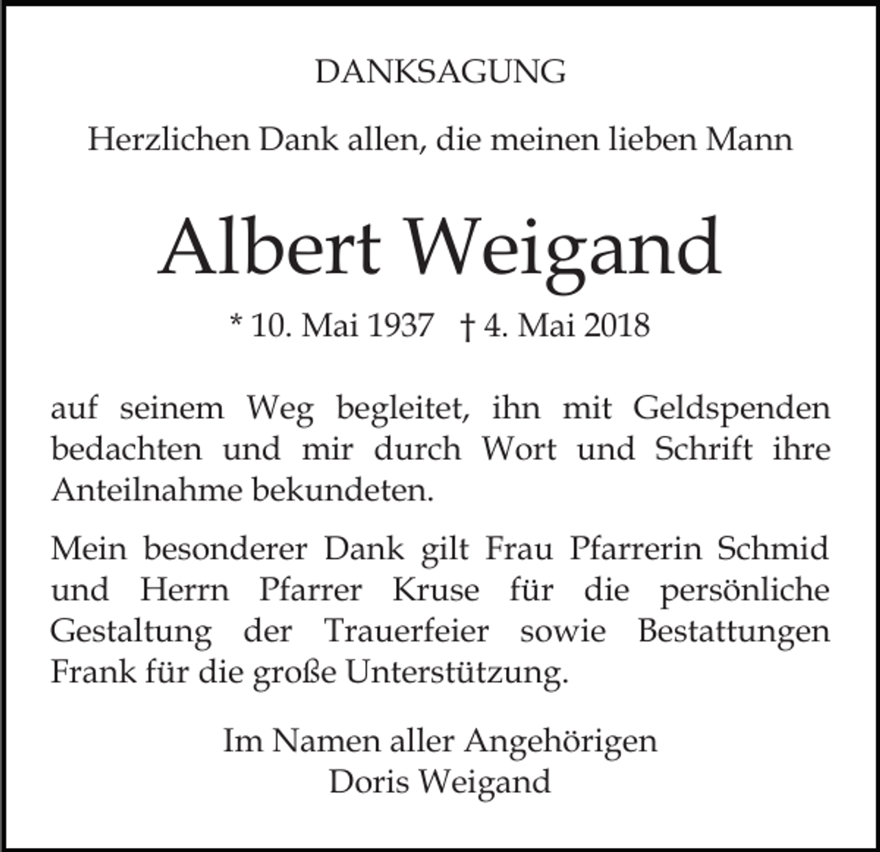 <p>DDANKSAGUNG<br />A N KS A G U N G<br />allen,<br />HHerzlichen<br />er zli c h e n DDank<br />a n k all<br />e n, die<br />di e meinen<br />m ei n e n lieben<br />li e b e n Mann<br />M a nn</p><p>Al<br />b ert Weigand<br />W ei g a n d<br />Albert<br />* 10.<br />1 0. Mai<br />M ai 1937<br />1 9 3 7 †† 4.<br />4. Mai<br />M a i<br />aauf<br />uf sseinem<br />ei n e m Weg<br />W e g begleitet,<br />b e g l eit et, iihn<br />h n mit<br />mit Geldspenden<br />G el d s pe n d e n<br />b e d a c ht e n und<br />u n d mir<br />mir durch<br />d ur c h Wort<br />W ort uund<br />n d SSchrift<br />c hri ft iihre<br />hr e<br />bedachten<br />AAnteilnahme<br />nt eil n a h m e bbekundeten.<br />e k u n d et e n.<br />M ei n b besonderer<br />Mein<br />e s o n d er er DDank<br />a n k gilt<br />gilt Fr<br />Frau<br />a u Pfarrerin<br />Pf arr eri n SSchmid<br />c h mi d<br />uund<br />n d Herrn<br />H err n Pf<br />arr er Kruse<br />Kr u s e f für<br />ür didie<br />e ppersönliche<br />er s ö nli c h e<br />Pfarrer<br />G e st alt u n g dder<br />er Tr<br />a u erf ei er ssowie<br />o wi e Bestattungen<br />B e st att u n g e n<br />Gestaltung<br />Trauerfeier<br />Frank<br />große<br />Fr a n k ffür<br />ür die<br />di e gr<br />o ß e Unterstützung.<br />U n t er st üt z u n g.<br />IImm Namen<br />N a m e n aller<br />all er Angehörigen<br />A n g e höri g e n<br />D ori s Weigand<br />W ei g a n d<br />Doris</p>