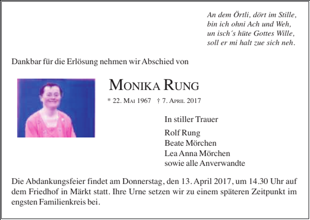 <p>An dem Örtli, dört im Stille,<br />bin ich ohni Ach und Weh,<br />un isch´s hüte Gottes Wille,<br />soll er mi halt zue sich neh.</p><p>Dankbar für die Erlösung nehmen wir Abschied von</p><p>MONIKA RUNG<br />* 22. MAI 1967 † 7. APRIL 2017</p><p>In stiller Trauer<br />Rolf Rung<br />Beate Mörchen<br />Lea Anna Mörchen<br />sowie alle Anverwandte<br />Die Abdankungsfeier findet am Donnerstag, den 13. April 2017, um 14.30 Uhr auf<br />dem Friedhof in Märkt statt. Ihre Urne setzen wir zu einem späteren Zeitpunkt im<br />engsten Familienkreis bei.</p>