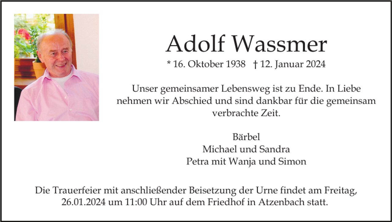 <p>Adolf Wassmer<br />* 16. Oktober 1938 † 12. Januar 2024<br />Unser gemeinsamer Lebensweg ist zu Ende. In Liebe<br />nehmen wir Abschied und sind dankbar für die gemeinsam<br />verbrachte Zeit.<br />Bärbel<br />Michael und Sandra<br />Petra mit Wanja und Simon<br />Die Trauerfeier mit anschließender Beisetzung der Urne findet am Freitag,<br />26.01.2024 um 11:00 Uhr auf dem Friedhof in Atzenbach statt.</p>