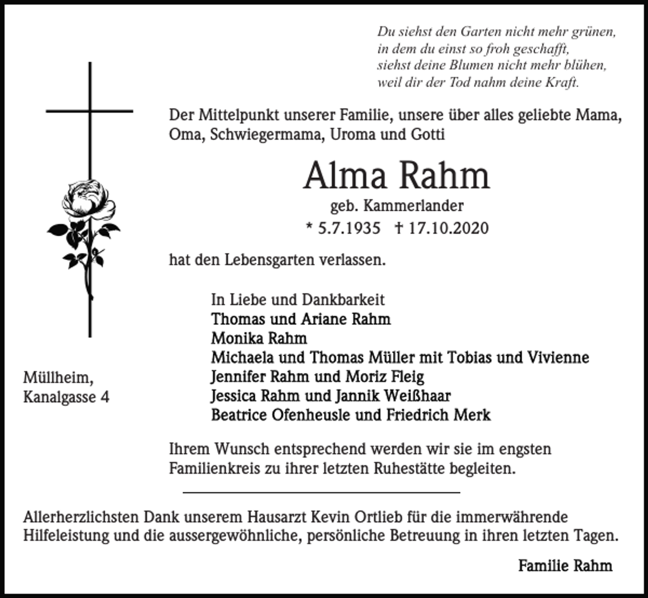 <p>Du siehst den Garten nicht mehr grünen,<br />in dem du einst so froh geschafft,<br />siehst deine Blumen nicht mehr blühen,<br />weil dir der Tod nahm deine Kraft.</p><p>Der Mittelpunkt unserer Familie, unsere über alles geliebte Mama,<br />Oma, Schwiegermama, Uroma und Gotti</p><p>Alma Rahm<br />geb. Kammerlander<br />* 5.7.1935 † 17.10.2020<br />hat den Lebensgarten verlassen.<br />In Liebe und Dankbarkeit</p><p>Müllheim,<br />Kanalgasse 4<br />Ihrem Wunsch entsprechend werden wir sie im engsten<br />Familienkreis zu ihrer letzten Ruhestätte begleiten.<br />Allerherzlichsten Dank unserem Hausarzt Kevin Ortlieb für die immerwährende<br />Hilfeleistung und die aussergewöhnliche, persönliche Betreuung in ihren letzten Tagen.</p>