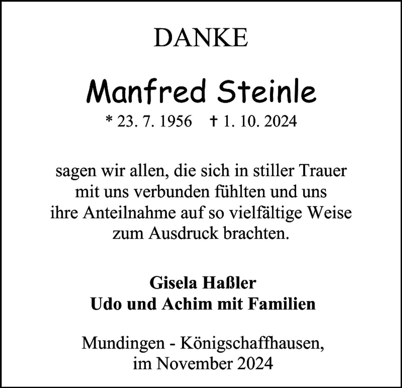 <p>DANKE</p><p>Manfred Steinle<br />* 23. 7. 1956  1. 10. 2024</p><p>sagen wir allen, die sich in stiller Trauer<br />mit uns verbunden fühlten und uns<br />ihre Anteilnahme auf so vielfältige Weise<br />zum Ausdruck brachten.<br />Gisela Haßler<br />Udo und Achim mit Familien<br />Mundingen - Königschaffhausen,<br />im November 2024</p>