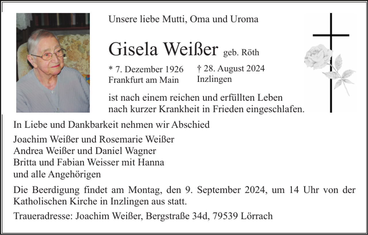 <p>Unsere liebe Mutti, Oma und Uroma</p><p>Gisela Weißer geb. Röth<br />* 7. Dezember 1926<br />Frankfurt am Main</p><p>† 28. August 2024<br />Inzlingen</p><p>ist nach einem reichen und erfüllten Leben<br />nach kurzer Krankheit in Frieden eingeschlafen.<br />In Liebe und Dankbarkeit nehmen wir Abschied<br />Joachim Weißer und Rosemarie Weißer<br />Andrea Weißer und Daniel Wagner<br />Britta und Fabian Weisser mit Hanna<br />und alle Angehörigen<br />Die Beerdigung findet am Montag, den 9. September 2024, um 14 Uhr von der<br />Katholischen Kirche in Inzlingen aus statt.<br />Traueradresse: Joachim Weißer, Bergstraße 34d, 79539 Lörrach</p>