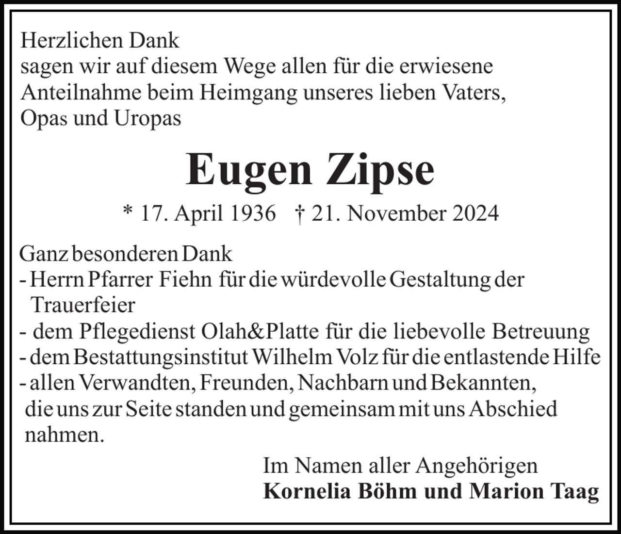 <p>Herzlichen Dank<br />sagen wir auf diesem Wege allen für die erwiesene<br />Anteilnahme beim Heimgang unseres lieben Vaters,<br />Opas und Uropas</p><p>Eugen Zipse<br />* 17. April 1936 † 21. November 2024<br />Ganz besonderen Dank<br />- Herrn Pfarrer Fiehn für die würdevolle Gestaltung der<br />Trauerfeier<br />- dem Pflegedienst Olah&amp;Platte für die liebevolle Betreuung<br />- dem Bestattungsinstitut Wilhelm Volz für die entlastende Hilfe<br />- allen Verwandten, Freunden, Nachbarn und Bekannten,<br />die uns zur Seite standen und gemeinsam mit uns Abschied<br />nahmen.<br />Im Namen aller Angehörigen<br />Kornelia Böhm und Marion Taag</p>