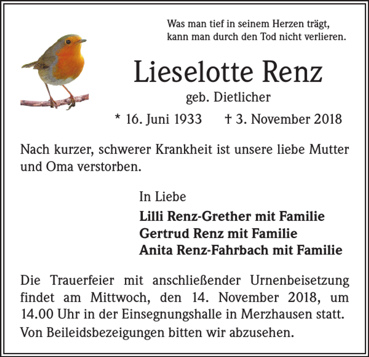 <p>Was man tief in seinem Herzen trägt,<br />kann man durch den Tod nicht verlieren.</p><p>Lieselotte Renz<br />geb. Dietlicher</p><p>* 16. Juni 1933 † 3. November 2018<br />Nach kurzer, schwerer Krankheit ist unsere liebe Mutter<br />und Oma verstorben.<br />In Liebe<br />Lilli Renz-Grether mit Familie<br />Gertrud Renz mit Familie<br />Anita Renz-Fahrbach mit Familie<br />Die Trauerfeier mit anschließender Urnenbeisetzung<br />findet am Mittwoch, den 14. November 2018, um<br />14.00 Uhr in der Einsegnungshalle in Merzhausen statt.<br />Von Beileidsbezeigungen bitten wir abzusehen.</p>