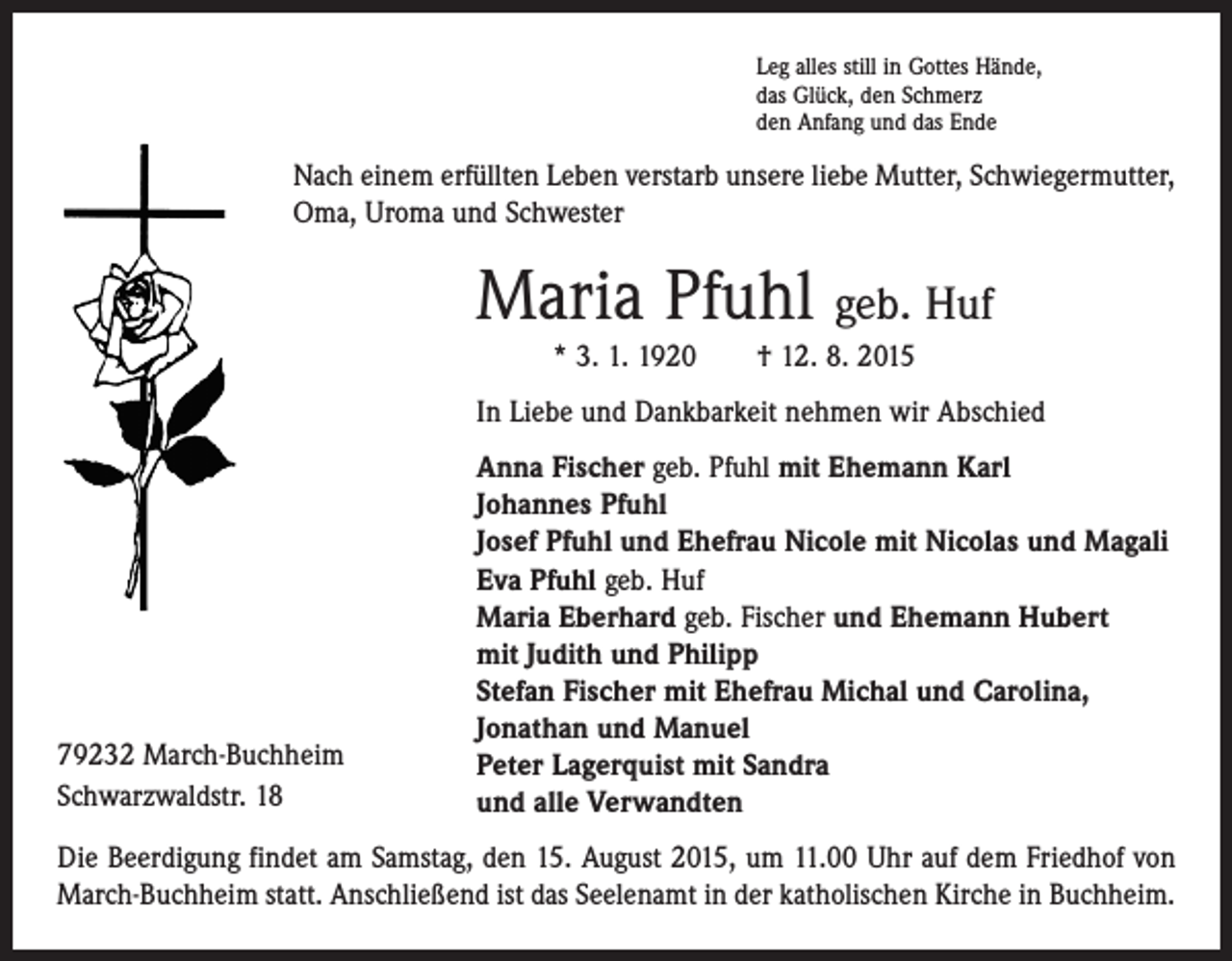 <p>Leg alles still in Gottes Hände,<br />das Glück, den Schmerz<br />den Anfang und das Ende</p><p>Nach einem erfüllten Leben verstarb unsere liebe Mutter, Schwiegermutter,<br />Oma, Uroma und Schwester</p><p>Maria Pfuhl geb. Huf<br />* 3. 1. 1920 † 12. 8. 2015<br />In Liebe und Dankbarkeit nehmen wir Abschied</p><p>79232 March-Buchheim<br />Schwarzwaldstr. 18</p><p>Anna Fischer geb. Pfuhl mit Ehemann Karl<br />Johannes Pfuhl<br />Josef Pfuhl und Ehefrau Nicole mit Nicolas und Magali<br />Eva Pfuhl geb. Huf<br />Maria Eberhard geb. Fischer und Ehemann Hubert<br />mit Judith und Philipp<br />Stefan Fischer mit Ehefrau Michal und Carolina,<br />Jonathan und Manuel<br />Peter Lagerquist mit Sandra<br />und alle Verwandten</p><p>Die Beerdigung findet am Samstag, den 15. August 2015, um 11.00 Uhr auf dem Friedhof von<br />March-Buchheim statt. Anschließend ist das Seelenamt in der katholischen Kirche in Buchheim.</p>