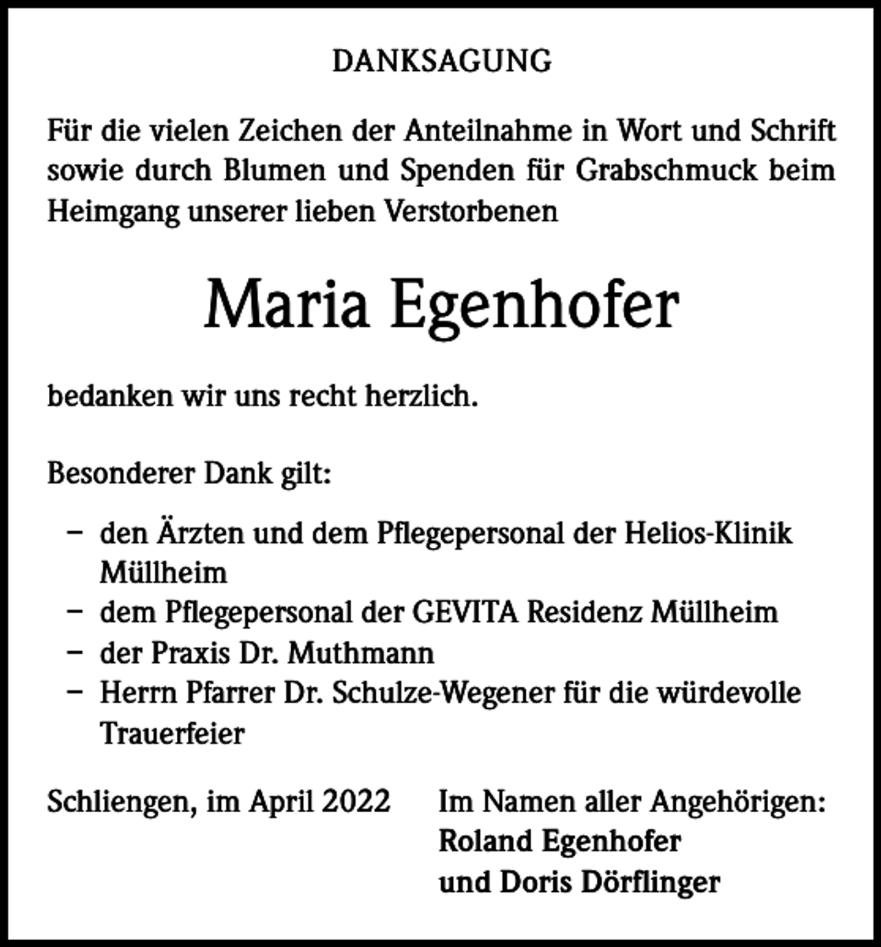 <p>DANKSAGUNG<br />Für die vielen Zeichen der Anteilnahme in Wort und Schrift<br />sowie durch Blumen und Spenden für Grabschmuck beim<br />Heimgang unserer lieben Verstorbenen</p><p>Maria Egenhofer<br />bedanken wir uns recht herzlich.<br />Besonderer Dank gilt:<br />– den Ärzten und dem Pflegepersonal der Helios-Klinik<br />Müllheim<br />– dem Pflegepersonal der GEVITA Residenz Müllheim<br />– der Praxis Dr. Muthmann<br />– Herrn Pfarrer Dr. Schulze-Wegener für die würdevolle<br />Trauerfeier<br />Schliengen, im April 2022</p><p>Im Namen aller Angehörigen:<br />Roland Egenhofer<br />und Doris Dörflinger</p>