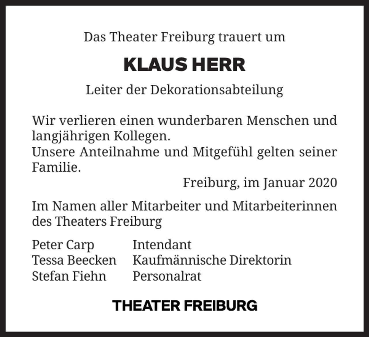 <p>Das Theater Freiburg trauert um</p><p>KLAUS HERR</p><p>Leiter der Dekorationsabteilung<br />Wir verlieren einen wunderbaren Menschen und<br />langjährigen Kollegen.<br />Unsere Anteilnahme und Mitgefühl gelten seiner<br />Familie.<br />Freiburg, im Januar 2020<br />Im Namen aller Mitarbeiter und Mitarbeiterinnen<br />des Theaters Freiburg<br />Peter Carp<br />Intendant<br />Tessa Beecken Kaufmännische Direktorin<br />Stefan Fiehn<br />Personalrat</p>