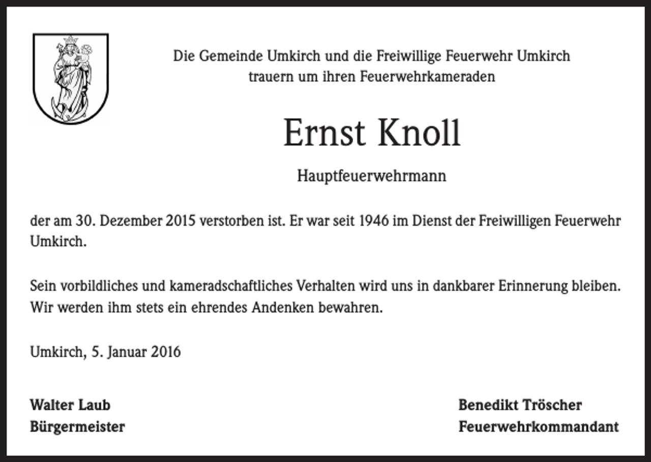<p>Die Gemeinde Umkirch und die Freiwillige Feuerwehr Umkirch<br />trauern um ihren Feuerwehrkameraden</p><p>Ernst Knoll<br />Hauptfeuerwehrmann<br />der am 30. Dezember 2015 verstorben ist. Er war seit 1946 im Dienst der Freiwilligen Feuerwehr<br />Umkirch.<br />Sein vorbildliches und kameradschaftliches Verhalten wird uns in dankbarer Erinnerung bleiben.<br />Wir werden ihm stets ein ehrendes Andenken bewahren.<br />Umkirch, 5. Januar 2016<br />Walter Laub<br />Bürgermeister</p><p>Benedikt Tröscher<br />Feuerwehrkommandant</p>
