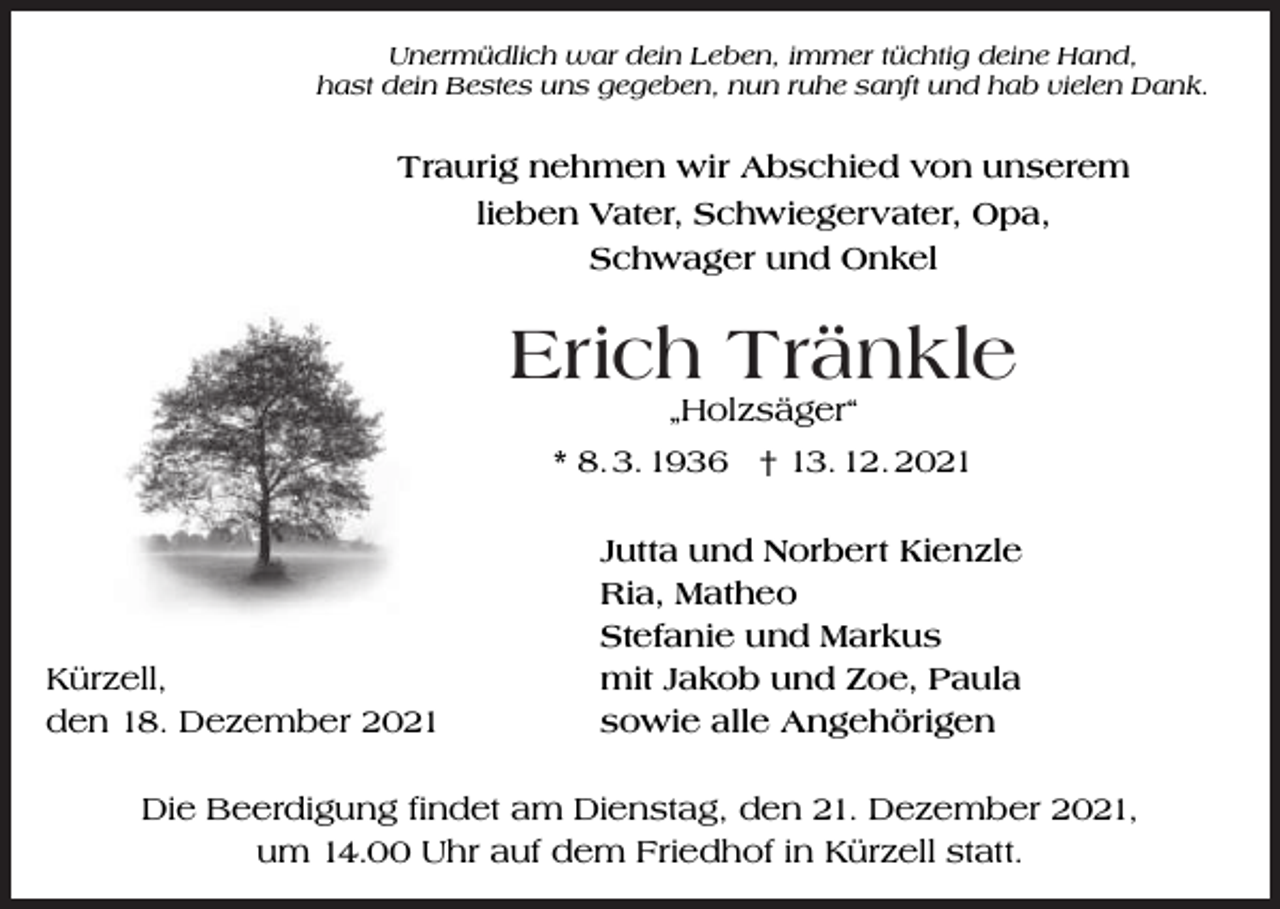 <p>Unermüdlich war dein Leben, immer tüchtig deine Hand,<br />hast dein Bestes uns gegeben, nun ruhe sanft und hab vielen Dank.</p><p>Traurig nehmen wir Abschied von unserem<br />lieben Vater, Schwiegervater, Opa,<br />Schwager und Onkel</p><p>Erich Tränkle<br />„Holzsäger“</p><p>* 8. 3. 1936 † 13. 12. 2021</p><p>Kürzell,<br />den 18. Dezember 2021</p><p>Jutta und Norbert Kienzle<br />Ria, Matheo<br />Stefanie und Markus<br />mit Jakob und Zoe, Paula<br />sowie alle Angehörigen</p><p>Die Beerdigung findet am Dienstag, den 21. Dezember 2021,<br />um 14.00 Uhr auf dem Friedhof in Kürzell statt.</p>