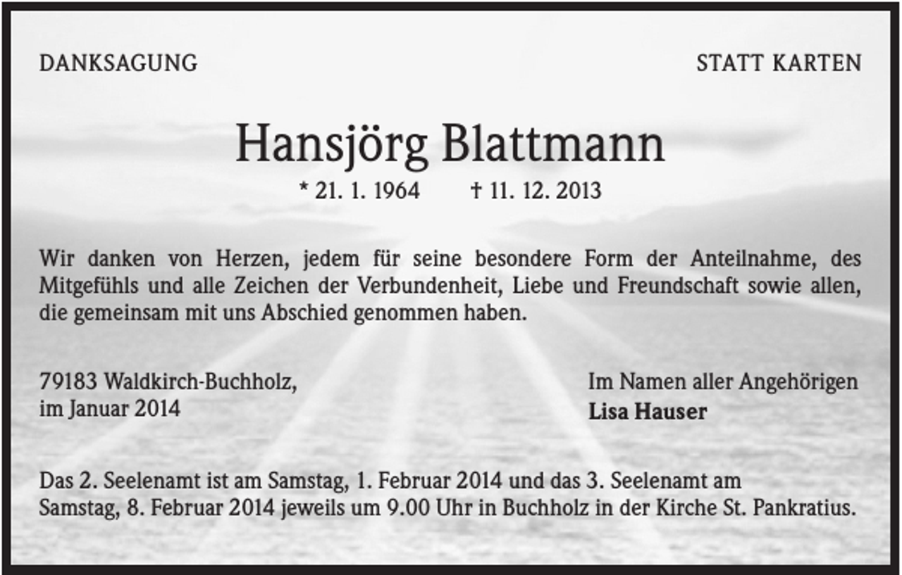<p>DANKSAGUNG</p><p>STATT KARTEN</p><p>Hansjörg Blattmann<br />* 21. 1. 1964</p><p>† 11. 12. 2013</p><p>Wir danken von Herzen, jedem für seine besondere Form der Anteilnahme, des<br />Mitgefühls und alle Zeichen der Verbundenheit, Liebe und Freundschaft sowie allen,<br />die gemeinsam mit uns Abschied genommen haben.<br />79183 Waldkirch-Buchholz,<br />im Januar 2014</p><p>Im Namen aller Angehörigen<br />Lisa Hauser</p><p>Das 2. Seelenamt ist am Samstag, 1. Februar 2014 und das 3. Seelenamt am<br />Samstag, 8. Februar 2014 jeweils um 9.00 Uhr in Buchholz in der Kirche St. Pankratius.</p>