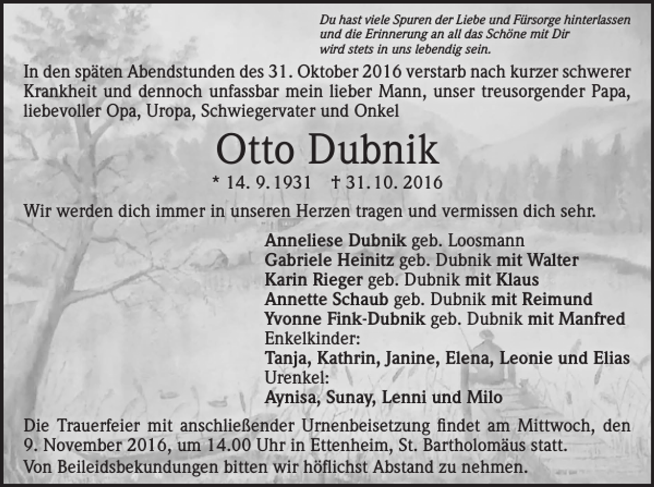 <p>Du hast viele Spuren der Liebe und Fürsorge hinterlassen<br />und die Erinnerung an all das Schöne mit Dir<br />wird stets in uns lebendig sein.</p><p>In den späten Abendstunden des 31. Oktober 2016 verstarb nach kurzer schwerer<br />Krankheit und dennoch unfassbar mein lieber Mann, unser treusorgender Papa,<br />liebevoller Opa, Uropa, Schwiegervater und Onkel</p><p>Otto Dubnik</p><p>* 14. 9. 1931 † 31. 10. 2016<br />Wir werden dich immer in unseren Herzen tragen und vermissen dich sehr.<br />Anneliese Dubnik geb. Loosmann<br />Gabriele Heinitz geb. Dubnik mit Walter<br />Karin Rieger geb. Dubnik mit Klaus<br />Annette Schaub geb. Dubnik mit Reimund<br />Yvonne Fink-Dubnik geb. Dubnik mit Manfred<br />Enkelkinder:<br />Tanja, Kathrin, Janine, Elena, Leonie und Elias<br />Urenkel:<br />Aynisa, Sunay, Lenni und Milo<br />Die Trauerfeier mit anschließender Urnenbeisetzung findet am Mittwoch, den<br />9. November 2016, um 14.00 Uhr in Ettenheim, St. Bartholomäus statt.<br />Von Beileidsbekundungen bitten wir höflichst Abstand zu nehmen.</p>
