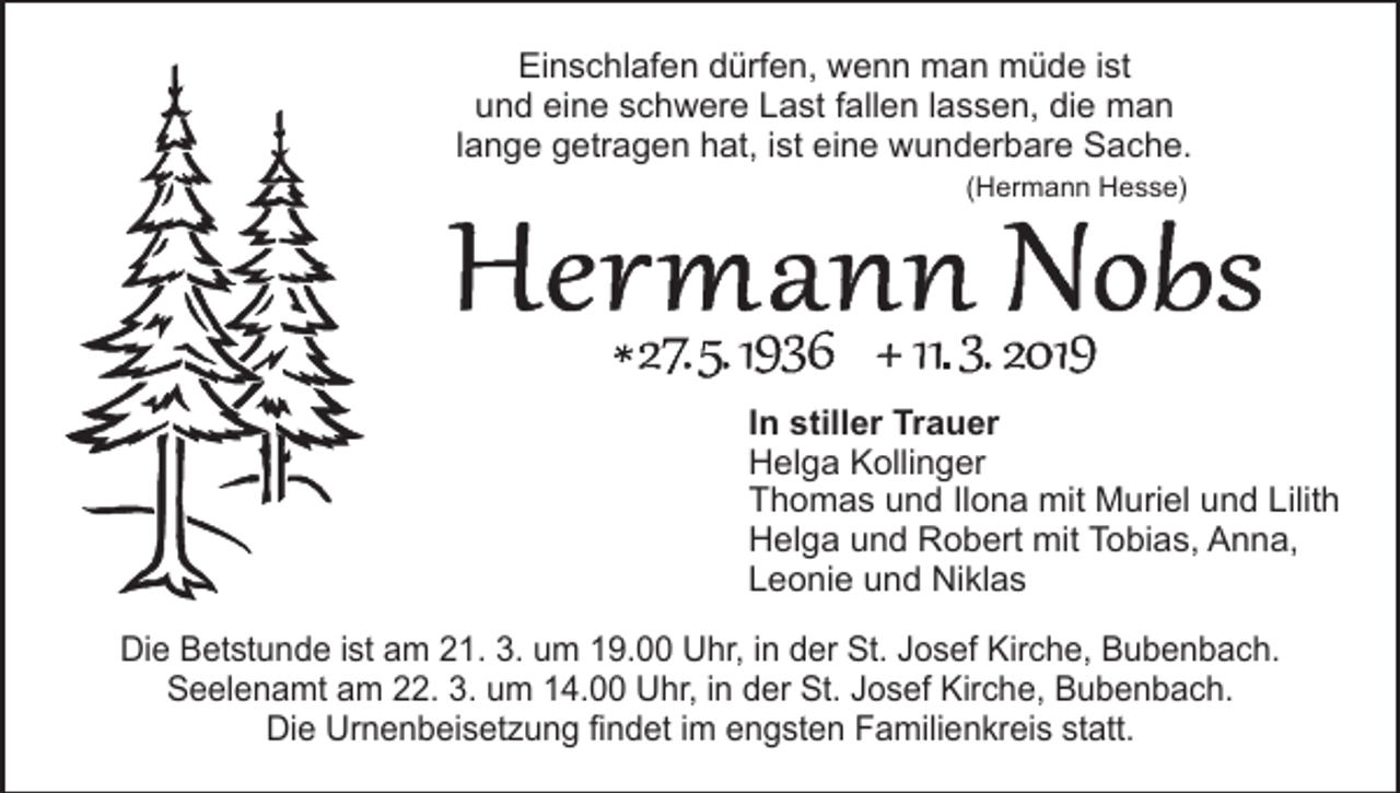 <p>Einschlafen dürfen, wenn man müde ist<br />und eine schwere Last fallen lassen, die man<br />lange getragen hat, ist eine wunderbare Sache.<br />(Hermann Hesse)</p><p>In stiller Trauer<br />Helga Kollinger<br />Thomas und Ilona mit Muriel und Lilith<br />Helga und Robert mit Tobias, Anna,<br />Leonie und Niklas<br />Die Betstunde ist am 21. 3. um 19.00 Uhr, in der St. Josef Kirche, Bubenbach.<br />Seelenamt am 22. 3. um 14.00 Uhr, in der St. Josef Kirche, Bubenbach.<br />Die Urnenbeisetzung findet im engsten Familienkreis statt.</p>