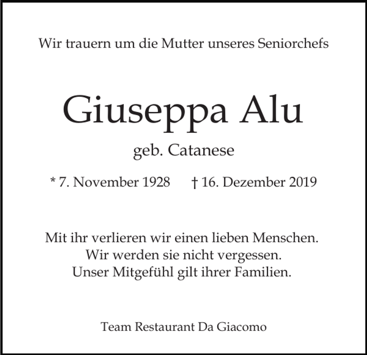 <p>Wir trauern um die Mutter unseres Seniorchefs</p><p>Giuseppa Alu<br />geb. Catanese<br />* 7. November 1928</p><p>† 16. Dezember 2019</p><p>Mit ihr verlieren wir einen lieben Menschen.<br />Wir werden sie nicht vergessen.<br />Unser Mitgefühl gilt ihrer Familien.</p><p>Team Restaurant Da Giacomo</p>
