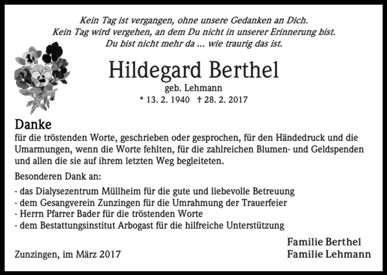 <p>Kein Tag ist vergangen, ohne unsere Gedanken an Dich.<br />Kein Tag wird vergehen, an dem Du nicht in unserer Erinnerung bist.<br />Du bist nicht mehr da ... wie traurig das ist.</p><p>Hildegard Berthel<br />geb. Lehmann<br />* 13. 2. 1940 † 28. 2. 2017</p><p>für die tröstenden Worte, geschrieben oder gesprochen, für den Händedruck und die<br />Umarmungen, wenn die Worte fehlten, für die zahlreichen Blumen- und Geldspenden<br />und allen die sie auf ihrem letzten Weg begleiteten.<br />Besonderen Dank an:<br />- das Dialysezentrum Müllheim für die gute und liebevolle Betreuung<br />- dem Gesangverein Zunzingen für die Umrahmung der Trauerfeier<br />- Herrn Pfarrer Bader für die tröstenden Worte<br />- dem Bestattungsinstitut Arbogast für die hilfreiche Unterstützung<br />Zunzingen, im März 2017</p><p>Familie Berthel<br />Familie Lehmann</p>