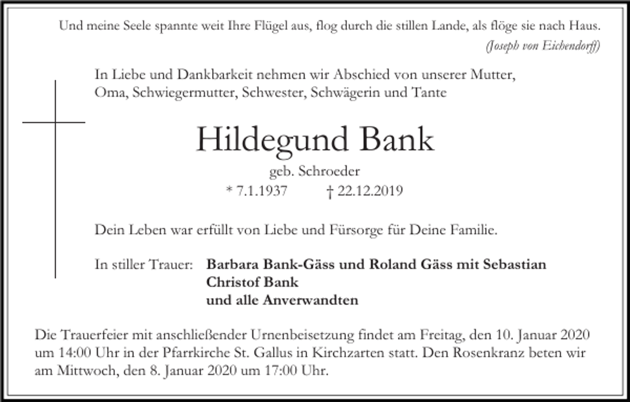 <p>Und meine Seele spannte weit Ihre Flügel aus, flog durch die stillen Lande, als flöge sie nach Haus.<br />(Joseph von Eichendorff)</p><p>In Liebe und Dankbarkeit nehmen wir Abschied von unserer Mutter,<br />Oma, Schwiegermutter, Schwester, Schwägerin und Tante</p><p>Hildegund Bank<br />geb. Schroeder<br />* 7.1.1937<br />† 22.12.2019<br />Dein Leben war erfüllt von Liebe und Fürsorge für Deine Familie.<br />In stiller Trauer: Barbara Bank-Gäss und Roland Gäss mit Sebastian<br />Christof Bank<br />und alle Anverwandten<br />Die Trauerfeier mit anschließender Urnenbeisetzung findet am Freitag, den 10. Januar 2020<br />um 14:00 Uhr in der Pfarrkirche St. Gallus in Kirchzarten statt. Den Rosenkranz beten wir<br />am Mittwoch, den 8. Januar 2020 um 17:00 Uhr.</p>