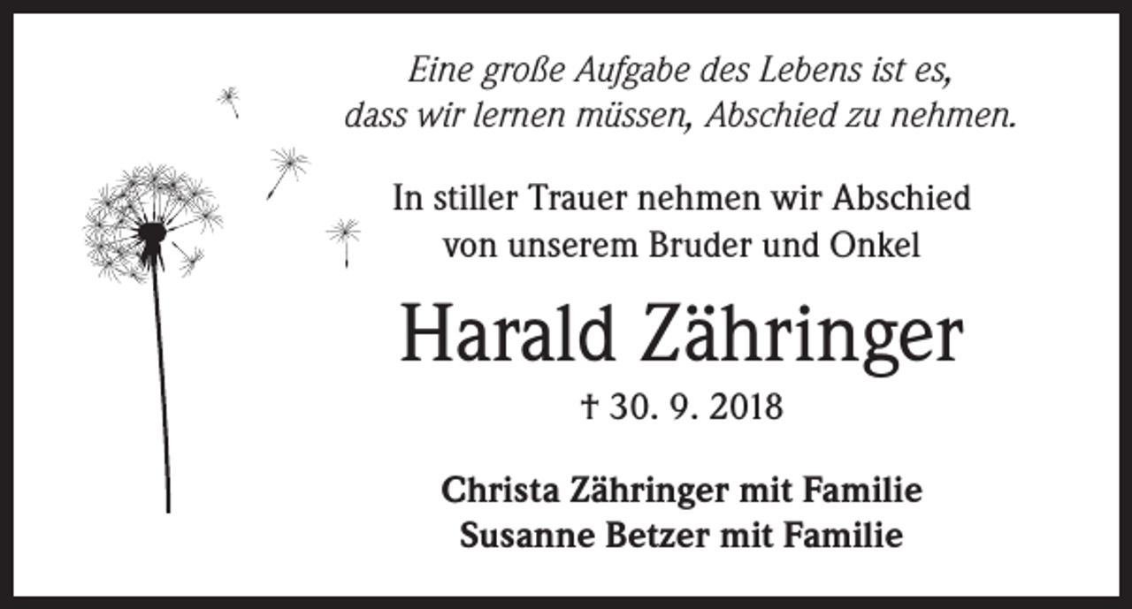 <p>Eine große Aufgabe des Lebens ist es,<br />dass wir lernen müssen, Abschied zu nehmen.<br />In stiller Trauer nehmen wir Abschied<br />von unserem Bruder und Onkel</p><p>Harald Zähringer<br />† 30. 9. 2018<br />Christa Zähringer mit Familie<br />Susanne Betzer mit Familie</p>