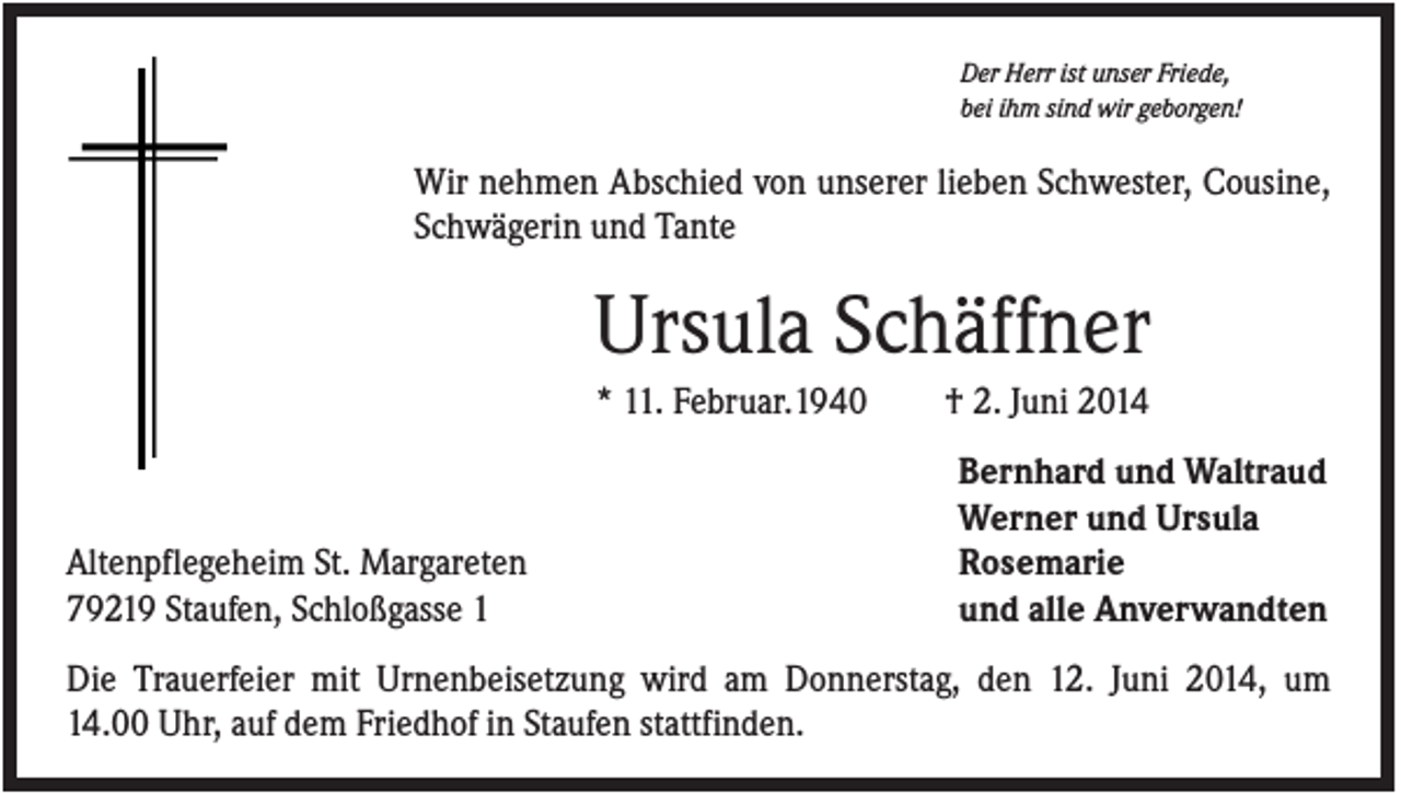 <p>Der Herr ist unser Friede,<br />bei ihm sind wir geborgen!</p><p>Wir nehmen Abschied von unserer lieben Schwester, Cousine,<br />Schwägerin und Tante</p><p>Ursula Schäffner<br />* 11. Februar.1940</p><p>Altenpflegeheim St. Margareten<br />79219 Staufen, Schloßgasse 1</p><p>† 2. Juni 2014<br />Bernhard und Waltraud<br />Werner und Ursula<br />Rosemarie<br />und alle Anverwandten</p><p>Die Trauerfeier mit Urnenbeisetzung wird am Donnerstag, den 12. Juni 2014, um<br />14.00 Uhr, auf dem Friedhof in Staufen stattfinden.</p>