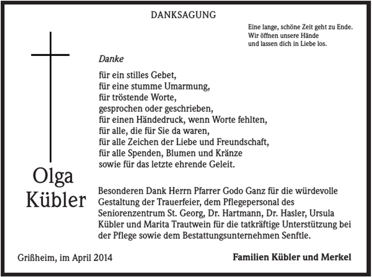 <p>DANKSAGUNG<br />Eine lange, schöne Zeit geht zu Ende.<br />Wir öffnen unsere Hände<br />und lassen dich in Liebe los.</p><p>Danke</p><p>Olga<br />Kübler</p><p>für ein stilles Gebet,<br />für eine stumme Umarmung,<br />für tröstende Worte,<br />gesprochen oder geschrieben,<br />für einen Händedruck, wenn Worte fehlten,<br />für alle, die für Sie da waren,<br />für alle Zeichen der Liebe und Freundschaft,<br />für alle Spenden, Blumen und Kränze<br />sowie für das letzte ehrende Geleit.<br />Besonderen Dank Herrn Pfarrer Godo Ganz für die würdevolle<br />Gestaltung der Trauerfeier, dem Pflegepersonal des<br />Seniorenzentrum St. Georg, Dr. Hartmann, Dr. Hasler, Ursula<br />Kübler und Marita Trautwein für die tatkräftige Unterstützung bei<br />der Pflege sowie dem Bestattungsunternehmen Senftle.</p><p>Grißheim, im April 2014</p><p>Familien Kübler und Merkel</p>