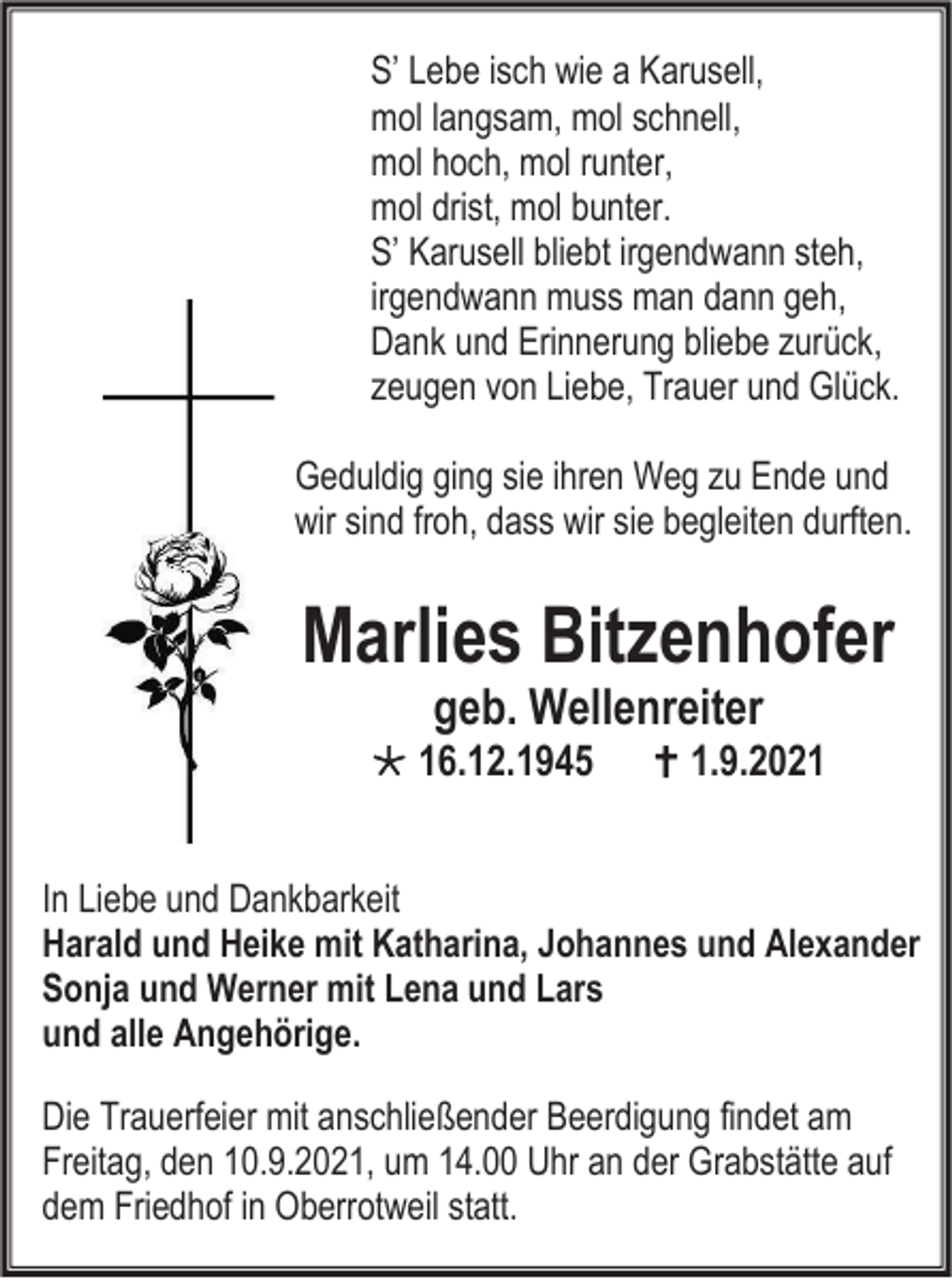 <p>S’ Lebe isch wie a Karusell,<br />mol langsam, mol schnell,<br />mol hoch, mol runter,<br />mol drist, mol bunter.<br />S’ Karusell bliebt irgendwann steh,<br />irgendwann muss man dann geh,<br />Dank und Erinnerung bliebe zurück,<br />zeugen von Liebe, Trauer und Glück.<br />Geduldig ging sie ihren Weg zu Ende und<br />wir sind froh, dass wir sie begleiten durften.</p><p>Marlies Bitzenhofer<br />geb. Wellenreiter</p><p> 16.12.1945</p><p> 1.9.2021</p><p>In Liebe und Dankbarkeit<br />Harald und Heike mit Katharina, Johannes und Alexander<br />Sonja und Werner mit Lena und Lars<br />und alle Angehörige.<br />Die Trauerfeier mit anschließender Beerdigung findet am<br />Freitag, den 10.9.2021, um 14.00 Uhr an der Grabstätte auf<br />dem Friedhof in Oberrotweil statt.</p>