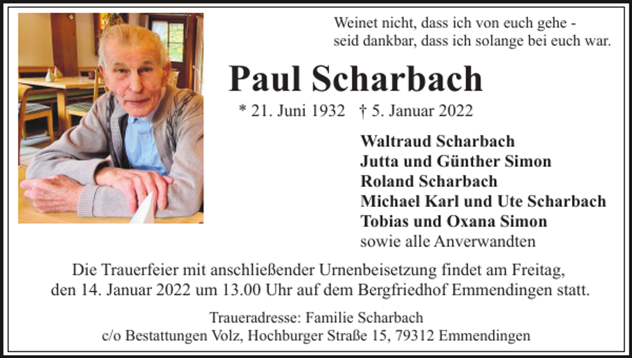 <p>Weinet nicht, dass ich von euch gehe seid dankbar, dass ich solange bei euch war.</p><p>Paul Scharbach<br />* 21. Juni 1932 † 5. Januar 2022<br />Waltraud Scharbach<br />Jutta und Günther Simon<br />Roland Scharbach<br />Michael Karl und Ute Scharbach<br />Tobias und Oxana Simon<br />sowie alle Anverwandten<br />Die Trauerfeier mit anschließender Urnenbeisetzung findet am Freitag,<br />den 14. Januar 2022 um 13.00 Uhr auf dem Bergfriedhof Emmendingen statt.<br />Traueradresse: Familie Scharbach<br />c/o Bestattungen Volz, Hochburger Straße 15, 79312 Emmendingen</p>