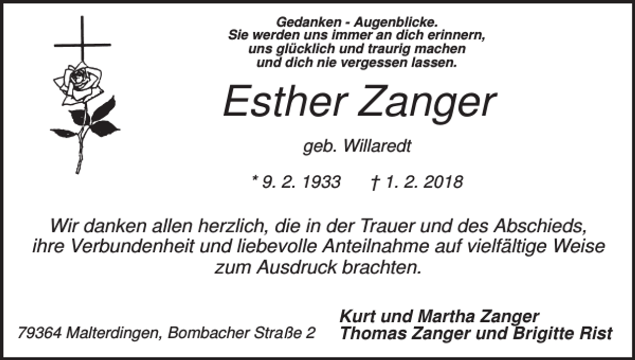 <p>Gedanken - Augenblicke.<br />Sie werden uns immer an dich erinnern,<br />uns glücklich und traurig machen<br />und dich nie vergessen lassen.</p><p>Esther Zanger<br />geb. Willaredt<br />* 9. 2. 1933</p><p>† 1. 2. 2018</p><p>Wir danken allen herzlich, die in der Trauer und des Abschieds,<br />ihre Verbundenheit und liebevolle Anteilnahme auf vielfältige Weise<br />zum Ausdruck brachten.</p><p>79364 Malterdingen, Bombacher Straße 2</p><p>Kurt und Martha Zanger<br />Thomas Zanger und Brigitte Rist</p>