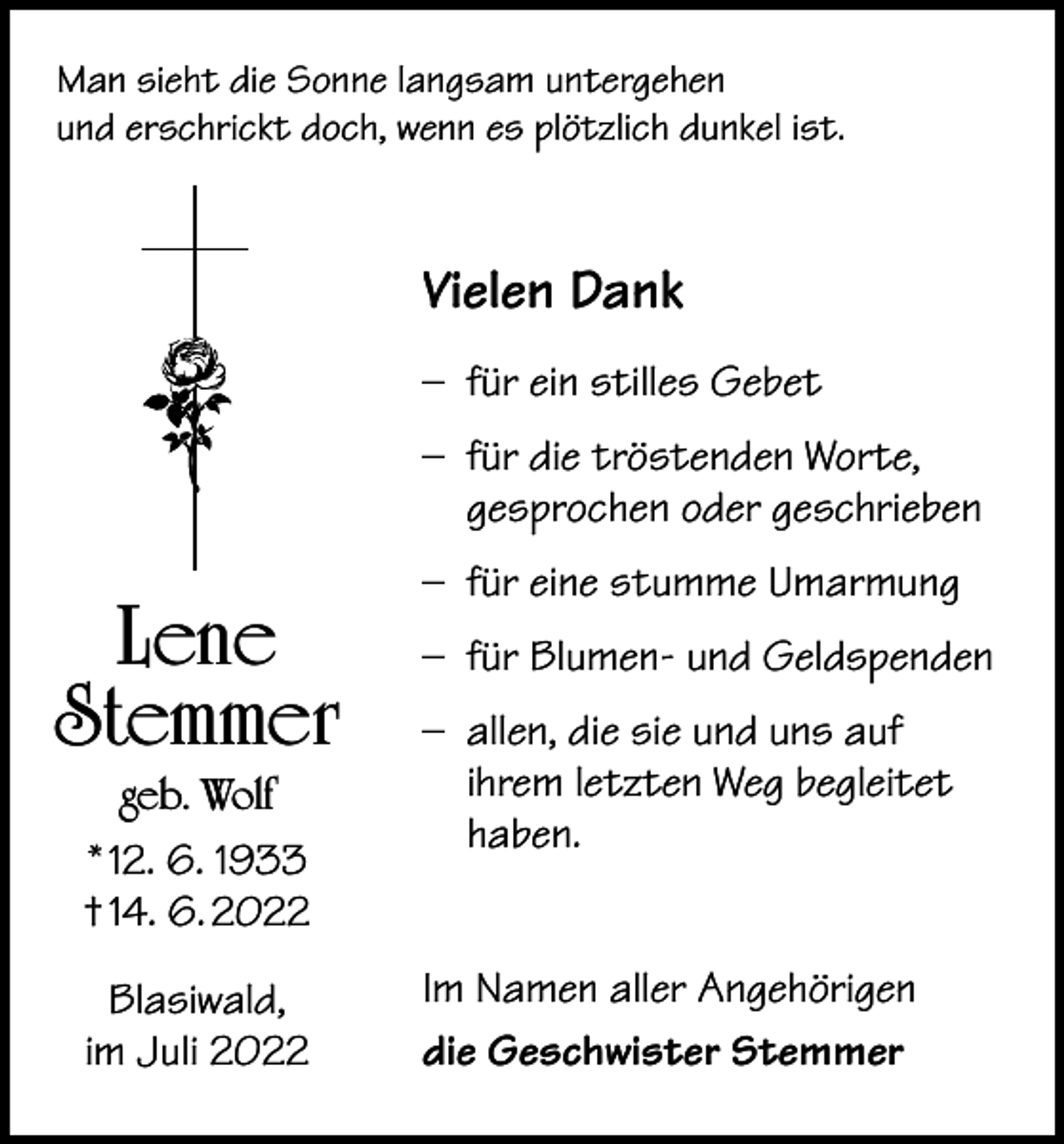 <p>Man sieht die Sonne langsam untergehen<br />und erschrickt doch, wenn es plötzlich dunkel ist.</p><p>Vielen Dank<br />– für ein stilles Gebet<br />– für die tröstenden Worte,<br />gesprochen oder geschrieben</p><p>Lene<br />Stemmer<br />geb. Wolf<br />* 12. 6. 1933<br />† 14. 6. 2022<br />Blasiwald,<br />im Juli 2022</p><p>– für eine stumme Umarmung<br />– für Blumen- und Geldspenden<br />– allen, die sie und uns auf<br />ihrem letzten Weg begleitet<br />haben.<br />Im Namen aller Angehörigen<br />die Geschwister Stemmer</p>
