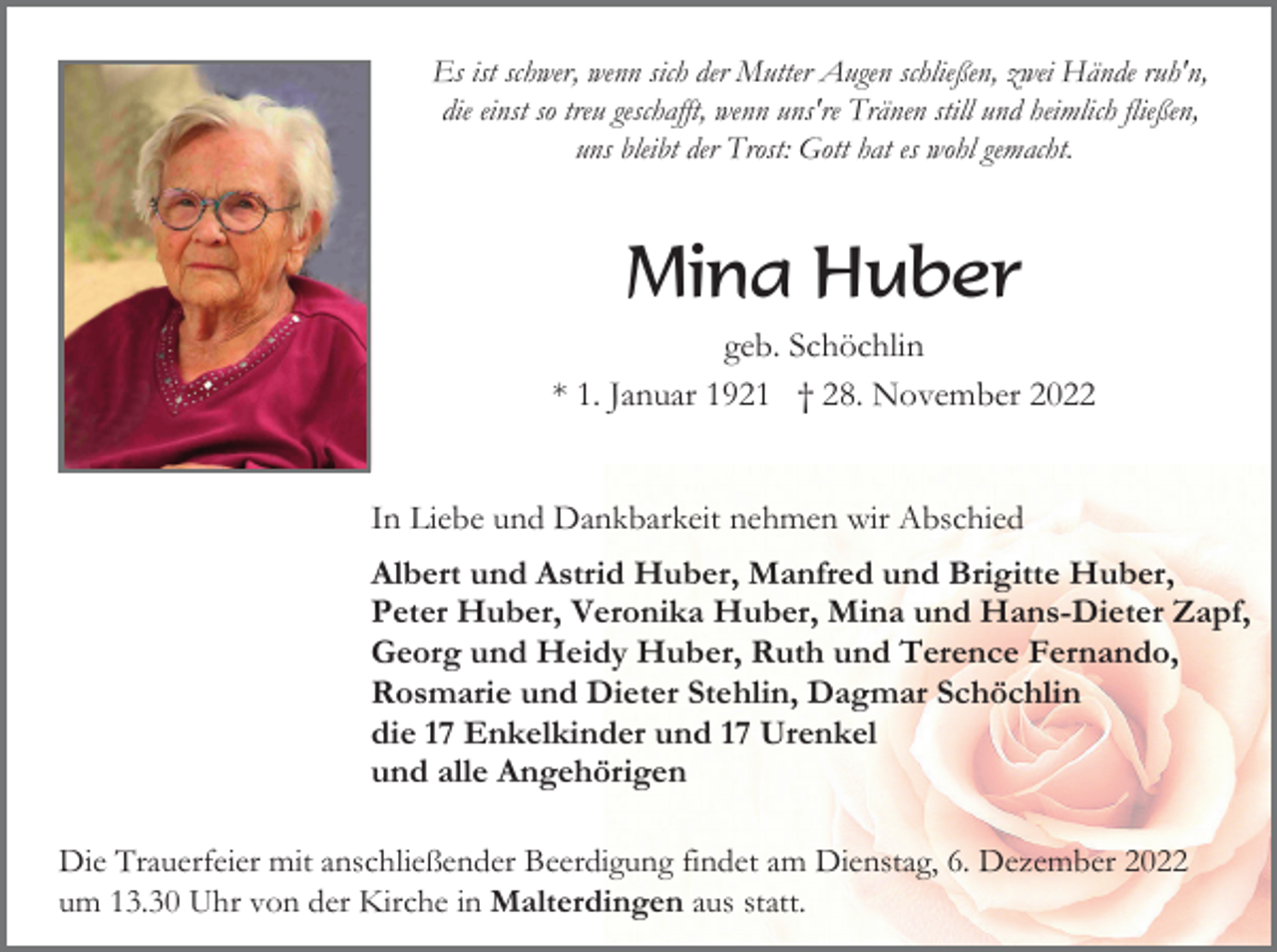<p>Es ist schwer, wenn sich der Mutter Augen schließen, zwei Hände ruh'n,<br />die einst so treu geschafft, wenn uns're Tränen still und heimlich fließen,<br />uns bleibt der Trost: Gott hat es wohl gemacht.</p><p>Mina Huber<br />geb. Schöchlin<br />* 1. Januar 1921 † 28. November 2022</p><p>In Liebe und Dankbarkeit nehmen wir Abschied<br />Albert und Astrid Huber, Manfred und Brigitte Huber,<br />Peter Huber, Veronika Huber, Mina und Hans-Dieter Zapf,<br />Georg und Heidy Huber, Ruth und Terence Fernando,<br />Rosmarie und Dieter Stehlin, Dagmar Schöchlin<br />die 17 Enkelkinder und 17 Urenkel<br />und alle Angehörigen<br />Die Trauerfeier mit anschließender Beerdigung findet am Dienstag, 6. Dezember 2022<br />um 13.30 Uhr von der Kirche in Malterdingen aus statt.</p>