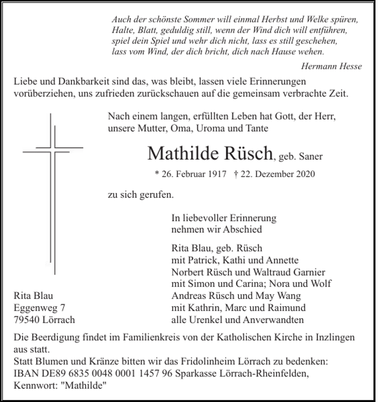<p>Auch der schönste Sommer will einmal Herbst und Welke spüren,<br />Halte, Blatt, geduldig still, wenn der Wind dich will entführen,<br />spiel dein Spiel und wehr dich nicht, lass es still geschehen,<br />lass vom Wind, der dich bricht, dich nach Hause wehen.<br />Hermann Hesse</p><p>Liebe und Dankbarkeit sind das, was bleibt, lassen viele Erinnerungen<br />vorüberziehen, uns zufrieden zurückschauen auf die gemeinsam verbrachte Zeit.<br />Nach einem langen, erfüllten Leben hat Gott, der Herr,<br />unsere Mutter, Oma, Uroma und Tante</p><p>Mathilde Rüsch, geb. Saner<br />* 26. Februar 1917 † 22. Dezember 2020</p><p>zu sich gerufen.<br />In liebevoller Erinnerung<br />nehmen wir Abschied</p><p>Rita Blau<br />Eggenweg 9540 Lörrach</p><p>Rita Blau, geb. Rüsch<br />mit Patrick, Kathi und Annette<br />Norbert Rüsch und Waltraud Garnier<br />mit Simon und Carina; Nora und Wolf<br />Andreas Rüsch und May Wang<br />mit Kathrin, Marc und Raimund<br />alle Urenkel und Anverwandten</p><p>Die Beerdigung findet im Familienkreis von der Katholischen Kirche in Inzlingen<br />aus statt.<br />Statt Blumen und Kränze bitten wir das Fridolinheim Lörrach zu bedenken:<br />IBAN DE89 6835 0048 000457 96 Sparkasse Lörrach-Rheinfelden,<br />Kennwort: "Mathilde"</p>