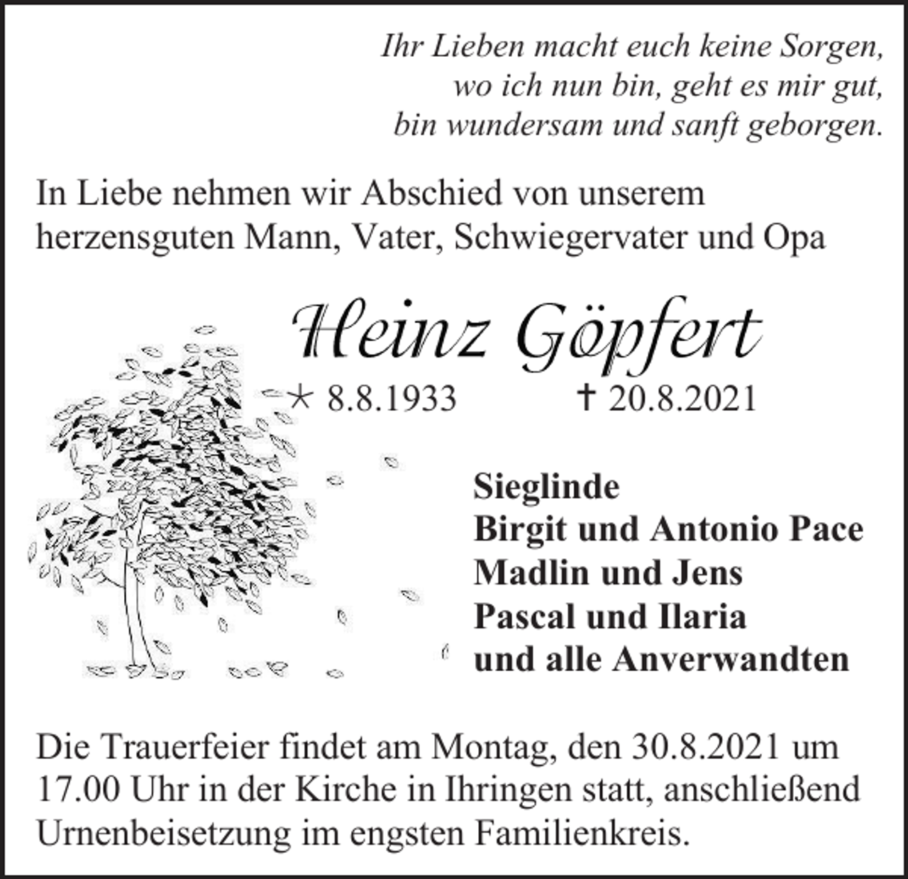 <p>Ihr Lieben macht euch keine Sorgen,<br />wo ich nun bin, geht es mir gut,<br />bin wundersam und sanft geborgen.</p><p>In Liebe nehmen wir Abschied von unserem<br />herzensguten Mann, Vater, Schwiegervater und Opa</p><p> 8.8.1933</p><p> 20.8.2021<br />Sieglinde<br />Birgit und Antonio Pace<br />Madlin und Jens<br />Pascal und Ilaria<br />und alle Anverwandten</p><p>Die Trauerfeier findet am Montag, den 30.8.2021 um<br />17.00 Uhr in der Kirche in Ihringen statt, anschließend<br />Urnenbeisetzung im engsten Familienkreis.</p>
