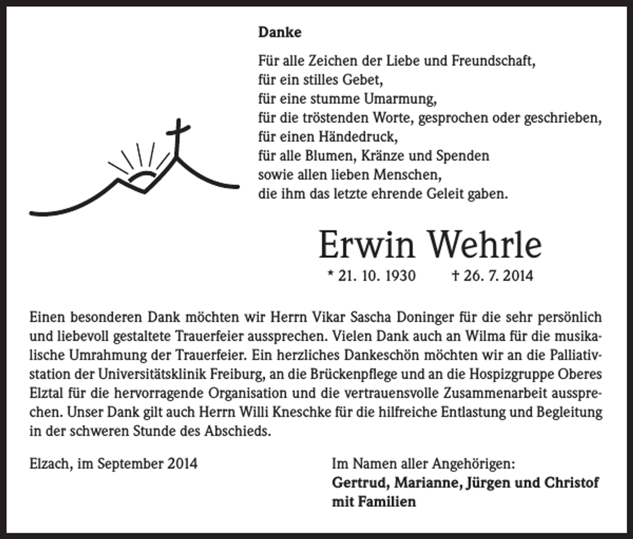 <p>Danke<br />Für alle Zeichen der Liebe und Freundschaft,<br />für ein stilles Gebet,<br />für eine stumme Umarmung,<br />für die tröstenden Worte, gesprochen oder geschrieben,<br />für einen Händedruck,<br />für alle Blumen, Kränze und Spenden<br />sowie allen lieben Menschen,<br />die ihm das letzte ehrende Geleit gaben.</p><p>Erwin Wehrle<br />* 21. 10. 1930</p><p>† 26. 7. 2014</p><p>Einen besonderen Dank möchten wir Herrn Vikar Sascha Doninger für die sehr persönlich<br />und liebevoll gestaltete Trauerfeier aussprechen. Vielen Dank auch an Wilma für die musikalische Umrahmung der Trauerfeier. Ein herzliches Dankeschön möchten wir an die Palliativstation der Universitätsklinik Freiburg, an die Brückenpflege und an die Hospizgruppe Oberes<br />Elztal für die hervorragende Organisation und die vertrauensvolle Zusammenarbeit aussprechen. Unser Dank gilt auch Herrn Willi Kneschke für die hilfreiche Entlastung und Begleitung<br />in der schweren Stunde des Abschieds.<br />Elzach, im September 2014</p><p>Im Namen aller Angehörigen:<br />Gertrud, Marianne, Jürgen und Christof<br />mit Familien</p>
