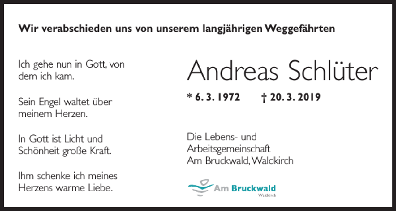 <p>Wir verabschieden uns von unserem langjährigen Weggefährten<br />Ich gehe nun in Gott, von<br />dem ich kam.</p><p>Andreas Schlüter</p><p>Sein Engel waltet über<br />meinem Herzen.</p><p>* 6. 3. 1972 † 20. 3. 2019</p><p>In Gott ist Licht und<br />Schönheit große Kraft.</p><p>Die Lebens- und<br />Arbeitsgemeinschaft<br />Am Bruckwald, Waldkirch</p><p>Ihm schenke ich meines<br />Herzens warme Liebe.</p>